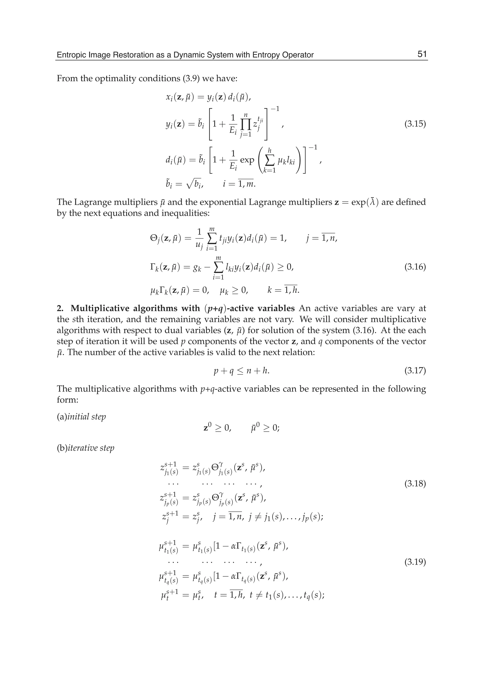 Entropic Image Restoration as a Dynamic System with Entropy Operator 7
From the optimality conditions (3.9) we have:
xi(z, ¯μ) = yi(z) di( ¯μ),
yi(z) = ˜bi
⎡
⎣1 +
1
Ei
n
∏
j=1
z
tji
j
⎤
⎦
−1
, (3.15)
di( ¯μ) = ˜bi 1 +
1
Ei
exp
h
∑
k=1
μklki
−1
,
˜bi = bi, i = 1, m.
The Lagrange multipliers ¯μ and the exponential Lagrange multipliers z = exp(¯λ) are deﬁned
by the next equations and inequalities:
Θj(z, ¯μ) =
1
uj
m
∑
i=1
tjiyi(z)di( ¯μ) = 1, j = 1, n,
Γk(z, ¯μ) = gk −
m
∑
i=1
lkiyi(z)di( ¯μ) ≥ 0, (3.16)
μkΓk(z, ¯μ) = 0, μk ≥ 0, k = 1, h.
2. Multiplicative algorithms with (p+q)-active variables An active variables are vary at
the sth iteration, and the remaining variables are not vary. We will consider multiplicative
algorithms with respect to dual variables (z, ¯μ) for solution of the system (3.16). At the each
step of iteration it will be used p components of the vector z, and q components of the vector
¯μ. The number of the active variables is valid to the next relation:
p + q ≤ n + h. (3.17)
The multiplicative algorithms with p+q-active variables can be represented in the following
form:
(a)initial step
z0
≥ 0, ¯μ0
≥ 0;
(b)iterative step
zs+1
j1(s)
= zs
j1(s)Θ
γ
j1(s)
(zs
, ¯μs
),
· · · · · · · · · · · · , (3.18)
zs+1
jp(s)
= zs
jp(s)Θ
γ
jp(s)
(zs
, ¯μs
),
zs+1
j = zs
j , j = 1, n, j = j1(s), . . . , jp(s);
μs+1
t1(s)
= μs
t1(s)[1 − αΓt1(s)(zs
, ¯μs
),
· · · · · · · · · · · · , (3.19)
μs+1
tq(s)
= μs
tq(s)[1 − αΓtq(s)(zs
, ¯μs
),
μs+1
t = μs
t, t = 1, h, t = t1(s), . . . , tq(s);
51Entropic Image Restoration as a Dynamic System with Entropy Operator
 