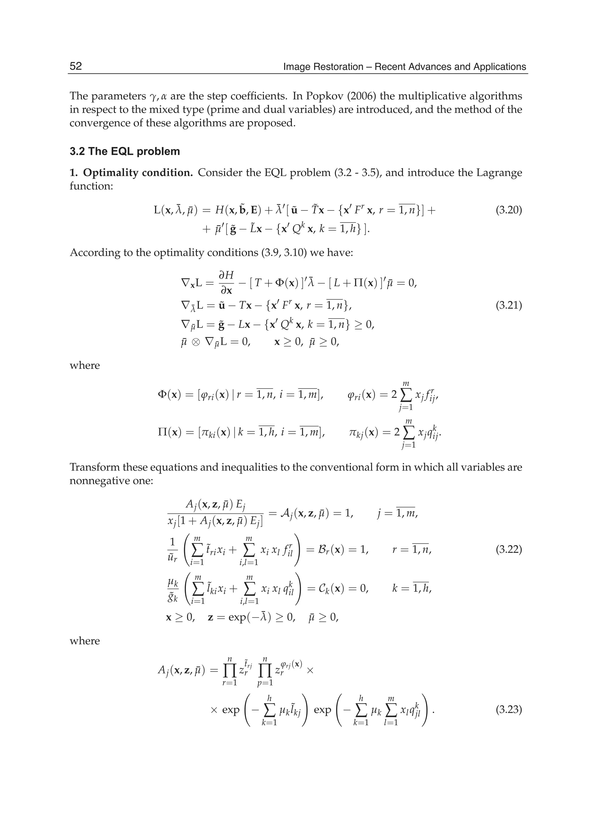 8 Will-be-set-by-IN-TECH
The parameters γ, α are the step coefﬁcients. In Popkov (2006) the multiplicative algorithms
in respect to the mixed type (prime and dual variables) are introduced, and the method of the
convergence of these algorithms are proposed.
3.2 The EQL problem
1. Optimality condition. Consider the EQL problem (3.2 - 3.5), and introduce the Lagrange
function:
L(x, ¯λ, ¯μ) = H(x, ˜b, E) + ¯λ [ ˜u − ˜Tx − {x Fr
x, r = 1, n}] + (3.20)
+ ¯μ [ ˜g − ˜Lx − {x Qk
x, k = 1, h} ].
According to the optimality conditions (3.9, 3.10) we have:
∇xL =
∂H
∂x
− [ T + Φ(x) ] ¯λ − [ L + Π(x) ] ¯μ = 0,
∇¯λL = ˜u − Tx − {x Fr
x, r = 1, n}, (3.21)
∇ ¯μL = ˜g − Lx − {x Qk
x, k = 1, n} ≥ 0,
¯μ ⊗ ∇ ¯μL = 0, x ≥ 0, ¯μ ≥ 0,
where
Φ(x) = [ϕri(x) | r = 1, n, i = 1, m], ϕri(x) = 2
m
∑
j=1
xj fr
ij,
Π(x) = [πki(x) | k = 1, h, i = 1, m], πkj(x) = 2
m
∑
j=1
xjqk
ij.
Transform these equations and inequalities to the conventional form in which all variables are
nonnegative one:
Aj(x, z, ¯μ) Ej
xj[1 + Aj(x, z, ¯μ) Ej]
= Aj(x, z, ¯μ) = 1, j = 1, m,
1
˜ur
m
∑
i=1
˜trixi +
m
∑
i,l=1
xi xl fr
il = Br(x) = 1, r = 1, n, (3.22)
μk
˜gk
m
∑
i=1
˜lkixi +
m
∑
i,l=1
xi xl qk
il = Ck(x) = 0, k = 1, h,
x ≥ 0, z = exp(−¯λ) ≥ 0, ¯μ ≥ 0,
where
Aj(x, z, ¯μ) =
n
∏
r=1
z
˜trj
r
n
∏
p=1
z
ϕrj(x)
r ×
× exp −
h
∑
k=1
μk
˜lkj exp −
h
∑
k=1
μk
m
∑
l=1
xlqk
jl . (3.23)
52 Image Restoration – Recent Advances and Applications
 