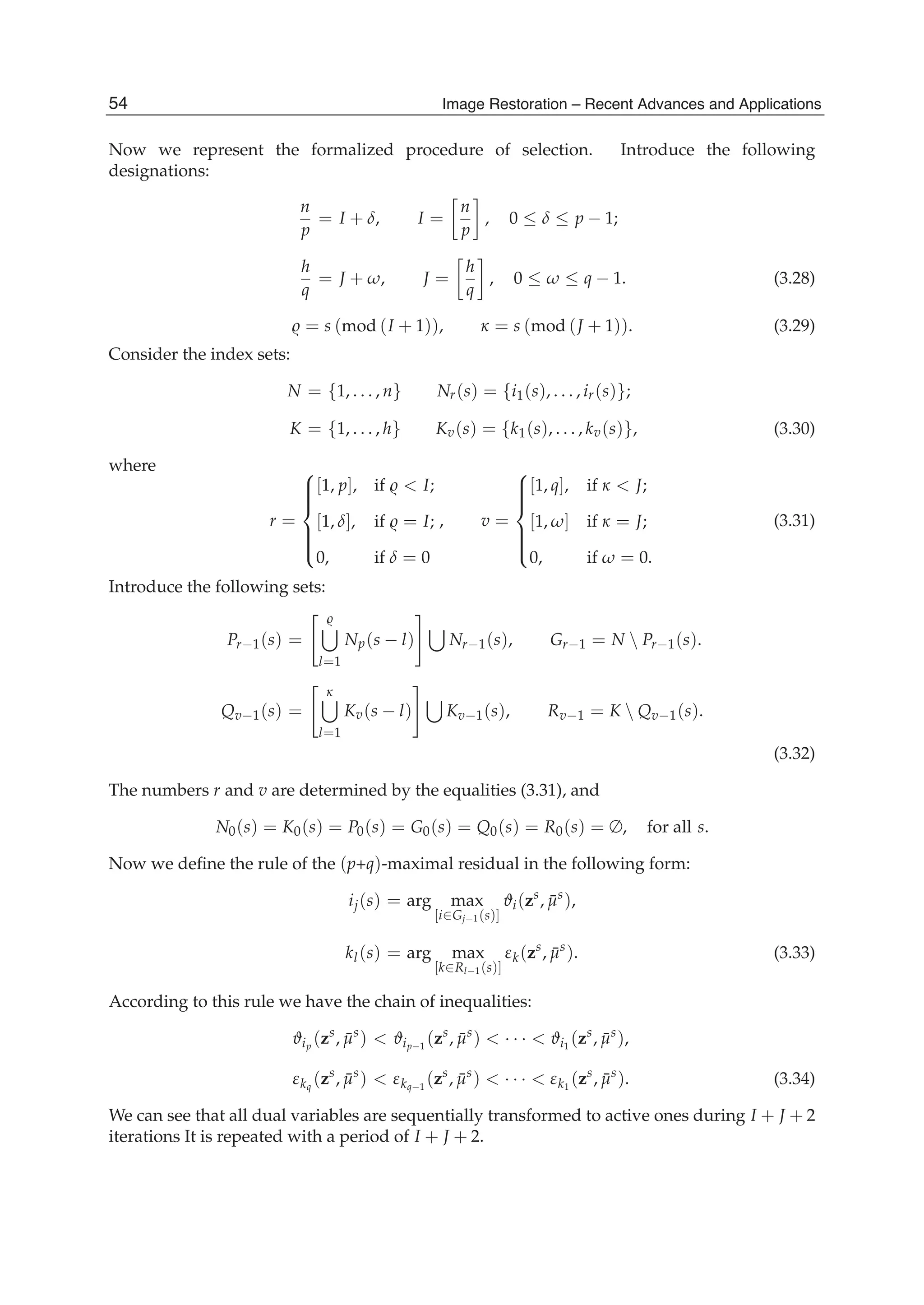 10 Will-be-set-by-IN-TECH
Now we represent the formalized procedure of selection. Introduce the following
designations:
n
p
= I + δ, I =
n
p
, 0 ≤ δ ≤ p − 1;
h
q
= J + ω, J =
h
q
, 0 ≤ ω ≤ q − 1. (3.28)
= s (mod (I + 1)), κ = s (mod (J + 1)). (3.29)
Consider the index sets:
N = {1, . . . , n} Nr(s) = {i1(s), . . . , ir(s)};
K = {1, . . . , h} Kv(s) = {k1(s), . . . , kv(s)}, (3.30)
where
r =
⎧
⎪⎪⎪⎨
⎪⎪⎪⎩
[1, p], if < I;
[1, δ], if = I;
0, if δ = 0
, v =
⎧
⎪⎪⎪⎨
⎪⎪⎪⎩
[1, q], if κ < J;
[1, ω] if κ = J;
0, if ω = 0.
(3.31)
Introduce the following sets:
Pr−1(s) =
l=1
Np(s − l) Nr−1(s), Gr−1 = N  Pr−1(s).
Qv−1(s) =
κ
l=1
Kv(s − l) Kv−1(s), Rv−1 = K  Qv−1(s).
(3.32)
The numbers r and v are determined by the equalities (3.31), and
N0(s) = K0(s) = P0(s) = G0(s) = Q0(s) = R0(s) = ∅, for all s.
Now we deﬁne the rule of the (p+q)-maximal residual in the following form:
ij(s) = arg max
[i∈Gj−1(s)]
ϑi(zs
, ¯μs
),
kl(s) = arg max
[k∈Rl−1(s)]
εk(zs
, ¯μs
). (3.33)
According to this rule we have the chain of inequalities:
ϑip
(zs
, ¯μs
) < ϑip−1
(zs
, ¯μs
) < · · · < ϑi1
(zs
, ¯μs
),
εkq
(zs
, ¯μs
) < εkq−1
(zs
, ¯μs
) < · · · < εk1
(zs
, ¯μs
). (3.34)
We can see that all dual variables are sequentially transformed to active ones during I + J + 2
iterations It is repeated with a period of I + J + 2.
54 Image Restoration – Recent Advances and Applications
 
