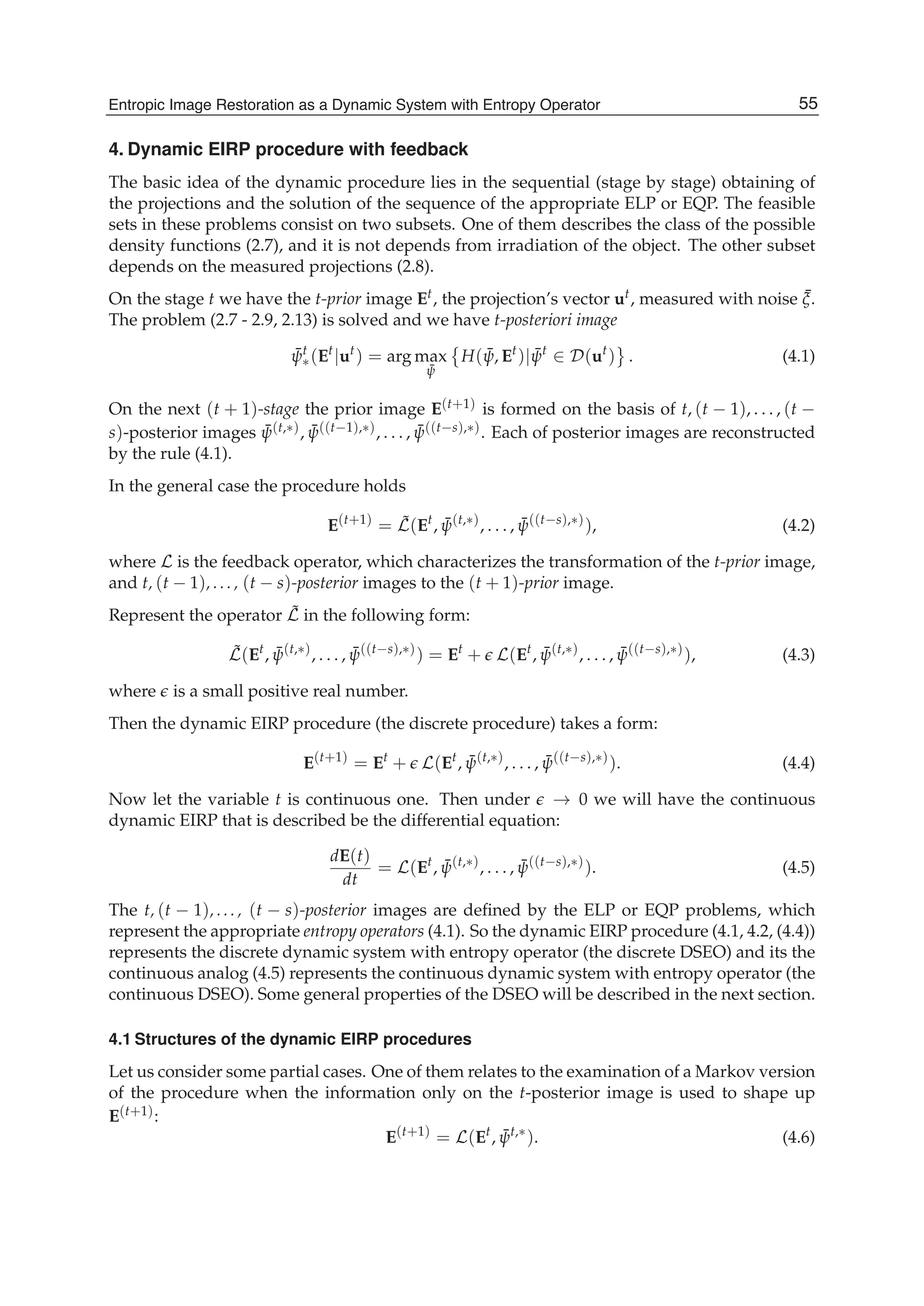 Entropic Image Restoration as a Dynamic System with Entropy Operator 11
4. Dynamic EIRP procedure with feedback
The basic idea of the dynamic procedure lies in the sequential (stage by stage) obtaining of
the projections and the solution of the sequence of the appropriate ELP or EQP. The feasible
sets in these problems consist on two subsets. One of them describes the class of the possible
density functions (2.7), and it is not depends from irradiation of the object. The other subset
depends on the measured projections (2.8).
On the stage t we have the t-prior image Et, the projection’s vector ut, measured with noise ¯ξ.
The problem (2.7 - 2.9, 2.13) is solved and we have t-posteriori image
¯ψt
∗(Et
|ut
) = arg max
¯ψ
H( ¯ψ, Et
)| ¯ψt
∈ D(ut
) . (4.1)
On the next (t + 1)-stage the prior image E(t+1) is formed on the basis of t, (t − 1), . . . , (t −
s)-posterior images ¯ψ(t,∗), ¯ψ((t−1),∗), . . . , ¯ψ((t−s),∗). Each of posterior images are reconstructed
by the rule (4.1).
In the general case the procedure holds
E(t+1)
= ˜L(Et
, ¯ψ(t,∗)
, . . . , ¯ψ((t−s),∗)
), (4.2)
where L is the feedback operator, which characterizes the transformation of the t-prior image,
and t, (t − 1), ..., (t − s)-posterior images to the (t + 1)-prior image.
Represent the operator ˜L in the following form:
˜L(Et
, ¯ψ(t,∗)
, . . . , ¯ψ((t−s),∗)
) = Et
+ L(Et
, ¯ψ(t,∗)
, . . . , ¯ψ((t−s),∗)
), (4.3)
where is a small positive real number.
Then the dynamic EIRP procedure (the discrete procedure) takes a form:
E(t+1)
= Et
+ L(Et
, ¯ψ(t,∗)
, . . . , ¯ψ((t−s),∗)
). (4.4)
Now let the variable t is continuous one. Then under → 0 we will have the continuous
dynamic EIRP that is described be the differential equation:
dE(t)
dt
= L(Et
, ¯ψ(t,∗)
, . . . , ¯ψ((t−s),∗)
). (4.5)
The t, (t − 1), ..., (t − s)-posterior images are deﬁned by the ELP or EQP problems, which
represent the appropriate entropy operators (4.1). So the dynamic EIRP procedure (4.1, 4.2, (4.4))
represents the discrete dynamic system with entropy operator (the discrete DSEO) and its the
continuous analog (4.5) represents the continuous dynamic system with entropy operator (the
continuous DSEO). Some general properties of the DSEO will be described in the next section.
4.1 Structures of the dynamic EIRP procedures
Let us consider some partial cases. One of them relates to the examination of a Markov version
of the procedure when the information only on the t-posterior image is used to shape up
E(t+1):
E(t+1)
= L(Et
, ¯ψt,∗
). (4.6)
55Entropic Image Restoration as a Dynamic System with Entropy Operator
 