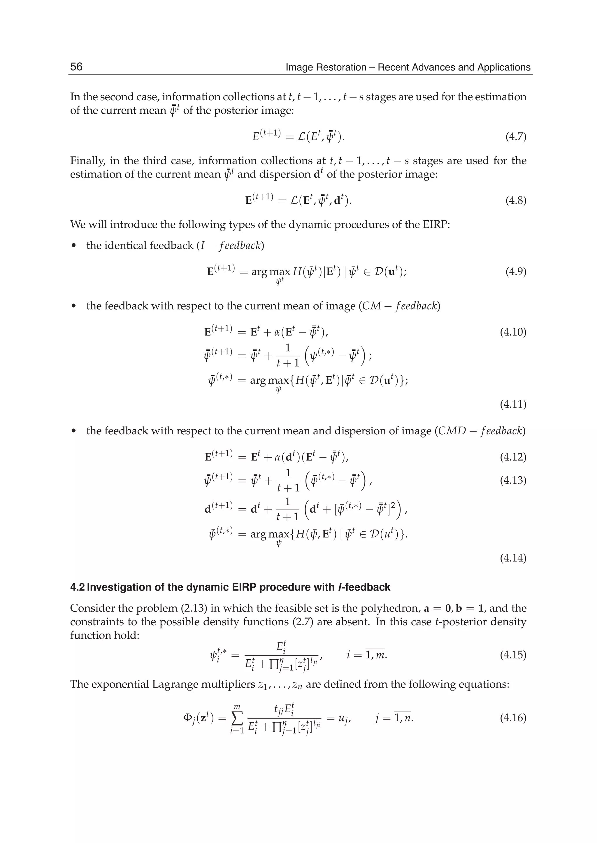 12 Will-be-set-by-IN-TECH
In the second case, information collections at t, t − 1, . . . , t − s stages are used for the estimation
of the current mean ¯¯ψt of the posterior image:
E(t+1)
= L(Et
, ¯¯ψt
). (4.7)
Finally, in the third case, information collections at t, t − 1, . . . , t − s stages are used for the
estimation of the current mean ¯¯ψt and dispersion dt
of the posterior image:
E(t+1)
= L(Et
, ¯¯ψt
, dt
). (4.8)
We will introduce the following types of the dynamic procedures of the EIRP:
• the identical feedback (I − f eedback)
E(t+1)
= arg max
ψt
H( ¯ψt
)|Et
) | ¯ψt
∈ D(ut
); (4.9)
• the feedback with respect to the current mean of image (CM − f eedback)
E(t+1)
= Et
+ α(Et
− ¯¯ψt
), (4.10)
¯¯ψ(t+1)
= ¯¯ψt
+
1
t + 1
ψ(t,∗)
− ¯¯ψt
;
¯ψ(t,∗)
= arg max
ψ
{H( ¯ψt
, Et
)| ¯ψt
∈ D(ut
)};
(4.11)
• the feedback with respect to the current mean and dispersion of image (CMD − f eedback)
E(t+1)
= Et
+ α(dt
)(Et
− ¯¯ψt
), (4.12)
¯¯ψ(t+1)
= ¯¯ψt
+
1
t + 1
¯ψ(t,∗)
− ¯¯ψt
, (4.13)
d(t+1)
= dt
+
1
t + 1
dt
+ [ ¯ψ(t,∗)
− ¯¯ψt
]2
,
¯ψ(t,∗)
= arg max
ψ
{H( ¯ψ, Et
) | ¯ψt
∈ D(ut
)}.
(4.14)
4.2 Investigation of the dynamic EIRP procedure with I-feedback
Consider the problem (2.13) in which the feasible set is the polyhedron, a = 0, b = 1, and the
constraints to the possible density functions (2.7) are absent. In this case t-posterior density
function hold:
ψt,∗
i =
Et
i
Et
i + ∏n
j=1[zt
j]tji
, i = 1, m. (4.15)
The exponential Lagrange multipliers z1, . . . , zn are deﬁned from the following equations:
Φj(zt
) =
m
∑
i=1
tjiEt
i
Et
i + ∏n
j=1[zt
j]tji
= uj, j = 1, n. (4.16)
56 Image Restoration – Recent Advances and Applications
 
