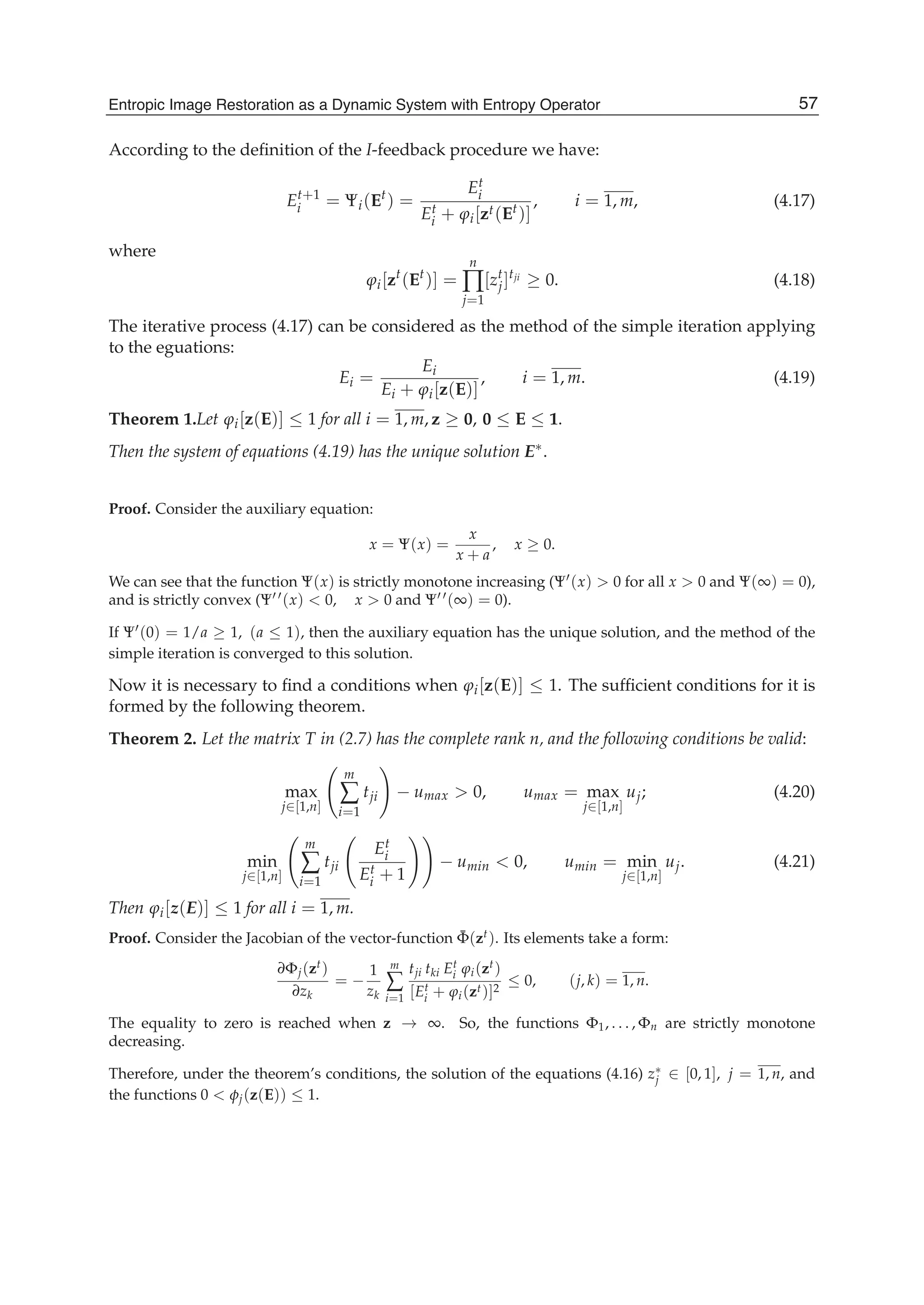 Entropic Image Restoration as a Dynamic System with Entropy Operator 13
According to the deﬁnition of the I-feedback procedure we have:
Et+1
i = Ψi(Et
) =
Et
i
Et
i + ϕi[zt(Et)]
, i = 1, m, (4.17)
where
ϕi[zt
(Et
)] =
n
∏
j=1
[zt
j]tji
≥ 0. (4.18)
The iterative process (4.17) can be considered as the method of the simple iteration applying
to the eguations:
Ei =
Ei
Ei + ϕi[z(E)]
, i = 1, m. (4.19)
Theorem 1.Let ϕi[z(E)] ≤ 1 for all i = 1, m, z ≥ 0, 0 ≤ E ≤ 1.
Then the system of equations (4.19) has the unique solution E∗.
Proof. Consider the auxiliary equation:
x = Ψ(x) =
x
x + a
, x ≥ 0.
We can see that the function Ψ(x) is strictly monotone increasing (Ψ (x) > 0 for all x > 0 and Ψ(∞) = 0),
and is strictly convex (Ψ (x) < 0, x > 0 and Ψ (∞) = 0).
If Ψ (0) = 1/a ≥ 1, (a ≤ 1), then the auxiliary equation has the unique solution, and the method of the
simple iteration is converged to this solution.
Now it is necessary to ﬁnd a conditions when ϕi[z(E)] ≤ 1. The sufﬁcient conditions for it is
formed by the following theorem.
Theorem 2. Let the matrix T in (2.7) has the complete rank n, and the following conditions be valid:
max
j∈[1,n]
m
∑
i=1
tji − umax > 0, umax = max
j∈[1,n]
uj; (4.20)
min
j∈[1,n]
m
∑
i=1
tji
Et
i
Et
i + 1
− umin < 0, umin = min
j∈[1,n]
uj. (4.21)
Then ϕi[z(E)] ≤ 1 for all i = 1, m.
Proof. Consider the Jacobian of the vector-function ¯Φ(zt). Its elements take a form:
∂Φj(zt)
∂zk
= −
1
zk
m
∑
i=1
tji tki Et
i ϕi(zt)
[Et
i + ϕi(zt)]2
≤ 0, (j, k) = 1, n.
The equality to zero is reached when z → ∞. So, the functions Φ1, . . . , Φn are strictly monotone
decreasing.
Therefore, under the theorem’s conditions, the solution of the equations (4.16) z∗
j ∈ [0, 1], j = 1, n, and
the functions 0 < φj(z(E)) ≤ 1.
57Entropic Image Restoration as a Dynamic System with Entropy Operator
 
