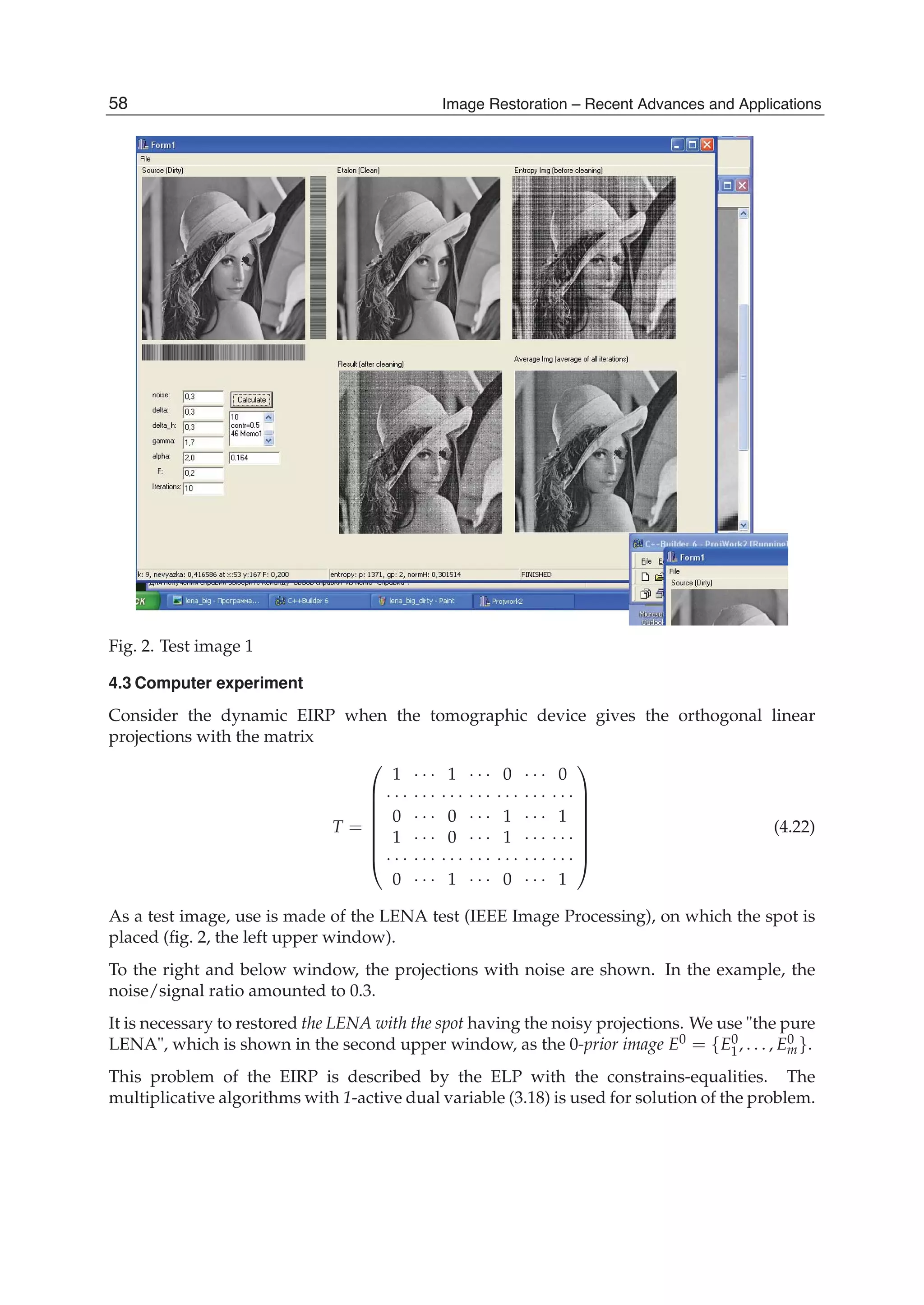 14 Will-be-set-by-IN-TECH
Fig. 2. Test image 1
4.3 Computer experiment
Consider the dynamic EIRP when the tomographic device gives the orthogonal linear
projections with the matrix
T =
⎛
⎜
⎜
⎜
⎜
⎜
⎜
⎝
1 · · · 1 · · · 0 · · · 0
· · · · · · · · · · · · · · · · · · · · ·
0 · · · 0 · · · 1 · · · 1
1 · · · 0 · · · 1 · · · · · ·
· · · · · · · · · · · · · · · · · · · · ·
0 · · · 1 · · · 0 · · · 1
⎞
⎟
⎟
⎟
⎟
⎟
⎟
⎠
(4.22)
As a test image, use is made of the LENA test (IEEE Image Processing), on which the spot is
placed (ﬁg. 2, the left upper window).
To the right and below window, the projections with noise are shown. In the example, the
noise/signal ratio amounted to 0.3.
It is necessary to restored the LENA with the spot having the noisy projections. We use "the pure
LENA", which is shown in the second upper window, as the 0-prior image E0 = {E0
1, . . . , E0
m}.
This problem of the EIRP is described by the ELP with the constrains-equalities. The
multiplicative algorithms with 1-active dual variable (3.18) is used for solution of the problem.
58 Image Restoration – Recent Advances and Applications
 