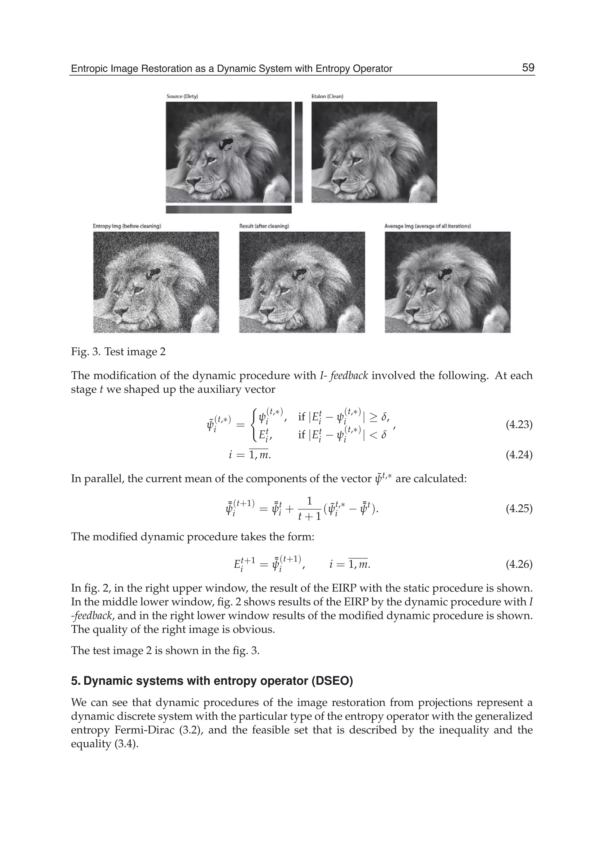 Entropic Image Restoration as a Dynamic System with Entropy Operator 15
Fig. 3. Test image 2
The modiﬁcation of the dynamic procedure with I- feedback involved the following. At each
stage t we shaped up the auxiliary vector
˜ψ
(t,∗)
i =
ψ
(t,∗)
i , if |Et
i − ψ
(t,∗)
i | ≥ δ,
Et
i , if |Et
i − ψ
(t,∗)
i | < δ
, (4.23)
i = 1, m. (4.24)
In parallel, the current mean of the components of the vector ˜ψt,∗ are calculated:
¯˜ψ
(t+1)
i = ¯˜ψt
i +
1
t + 1
( ˜ψt,∗
i − ¯˜ψt
). (4.25)
The modiﬁed dynamic procedure takes the form:
Et+1
i = ¯˜ψ
(t+1)
i , i = 1, m. (4.26)
In ﬁg. 2, in the right upper window, the result of the EIRP with the static procedure is shown.
In the middle lower window, ﬁg. 2 shows results of the EIRP by the dynamic procedure with I
-feedback, and in the right lower window results of the modiﬁed dynamic procedure is shown.
The quality of the right image is obvious.
The test image 2 is shown in the ﬁg. 3.
5. Dynamic systems with entropy operator (DSEO)
We can see that dynamic procedures of the image restoration from projections represent a
dynamic discrete system with the particular type of the entropy operator with the generalized
entropy Fermi-Dirac (3.2), and the feasible set that is described by the inequality and the
equality (3.4).
59Entropic Image Restoration as a Dynamic System with Entropy Operator
 