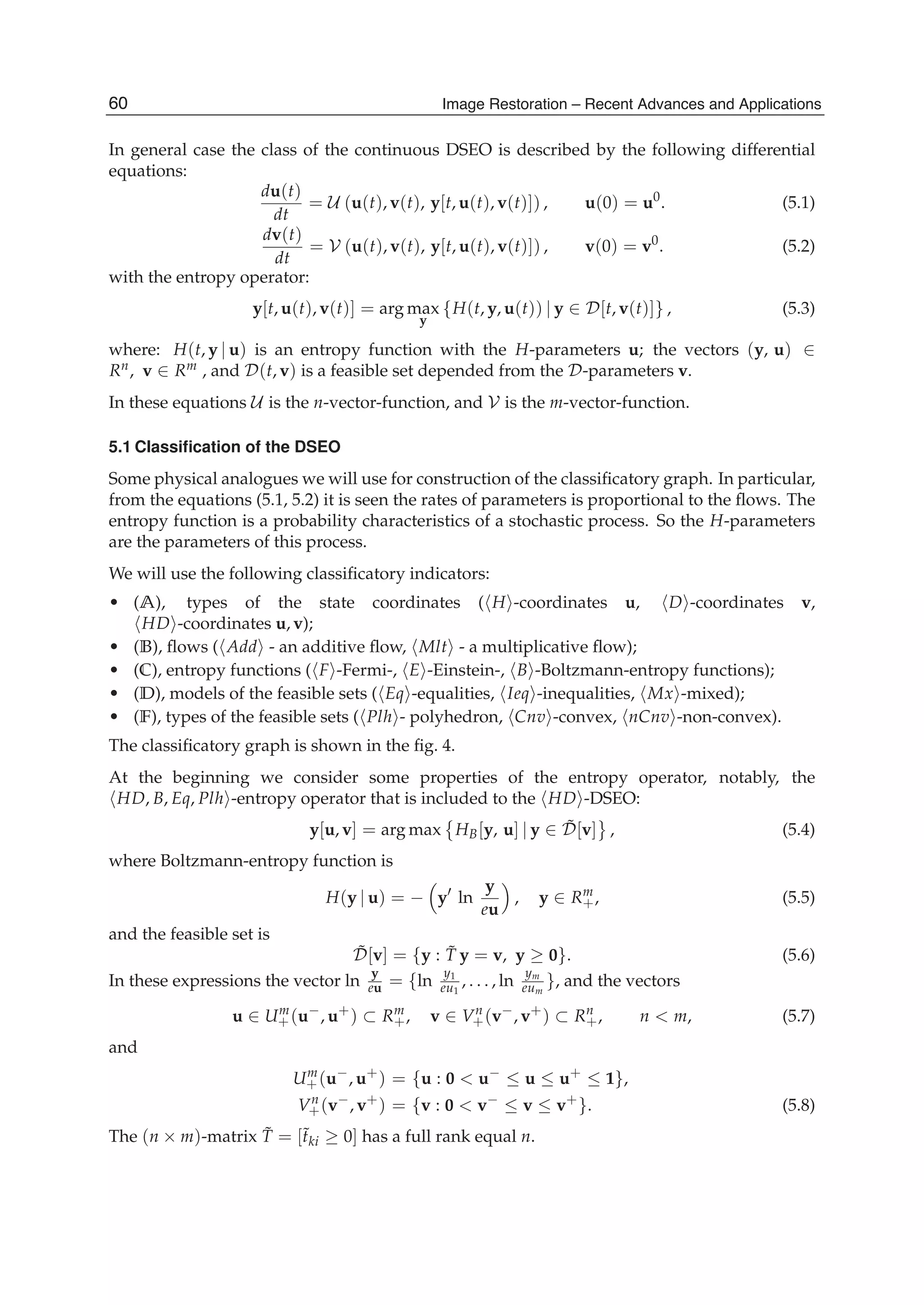 16 Will-be-set-by-IN-TECH
In general case the class of the continuous DSEO is described by the following differential
equations:
du(t)
dt
= U (u(t), v(t), y[t, u(t), v(t)]) , u(0) = u0
. (5.1)
dv(t)
dt
= V (u(t), v(t), y[t, u(t), v(t)]) , v(0) = v0
. (5.2)
with the entropy operator:
y[t, u(t), v(t)] = arg max
y
{H(t, y, u(t)) | y ∈ D[t, v(t)]} , (5.3)
where: H(t, y | u) is an entropy function with the H-parameters u; the vectors (y, u) ∈
Rn, v ∈ Rm , and D(t, v) is a feasible set depended from the D-parameters v.
In these equations U is the n-vector-function, and V is the m-vector-function.
5.1 Classiﬁcation of the DSEO
Some physical analogues we will use for construction of the classiﬁcatory graph. In particular,
from the equations (5.1, 5.2) it is seen the rates of parameters is proportional to the ﬂows. The
entropy function is a probability characteristics of a stochastic process. So the H-parameters
are the parameters of this process.
We will use the following classiﬁcatory indicators:
• (A), types of the state coordinates ( H -coordinates u, D -coordinates v,
HD -coordinates u, v);
• (B), ﬂows ( Add - an additive ﬂow, Mlt - a multiplicative ﬂow);
• (C), entropy functions ( F -Fermi-, E -Einstein-, B -Boltzmann-entropy functions);
• (D), models of the feasible sets ( Eq -equalities, Ieq -inequalities, Mx -mixed);
• (F), types of the feasible sets ( Plh - polyhedron, Cnv -convex, nCnv -non-convex).
The classiﬁcatory graph is shown in the ﬁg. 4.
At the beginning we consider some properties of the entropy operator, notably, the
HD, B, Eq, Plh -entropy operator that is included to the HD -DSEO:
y[u, v] = arg max HB[y, u] | y ∈ ˜D[v] , (5.4)
where Boltzmann-entropy function is
H(y | u) = − y ln
y
eu
, y ∈ Rm
+, (5.5)
and the feasible set is
˜D[v] = {y : ˜T y = v, y ≥ 0}. (5.6)
In these expressions the vector ln
y
eu = {ln
y1
eu1
, . . . , ln
ym
eum
}, and the vectors
u ∈ Um
+(u−
, u+
) ⊂ Rm
+, v ∈ Vn
+(v−
, v+
) ⊂ Rn
+, n < m, (5.7)
and
Um
+(u−
, u+
) = {u : 0 < u−
≤ u ≤ u+
≤ 1},
Vn
+(v−
, v+
) = {v : 0 < v−
≤ v ≤ v+
}. (5.8)
The (n × m)-matrix ˜T = [˜tki ≥ 0] has a full rank equal n.
60 Image Restoration – Recent Advances and Applications
 