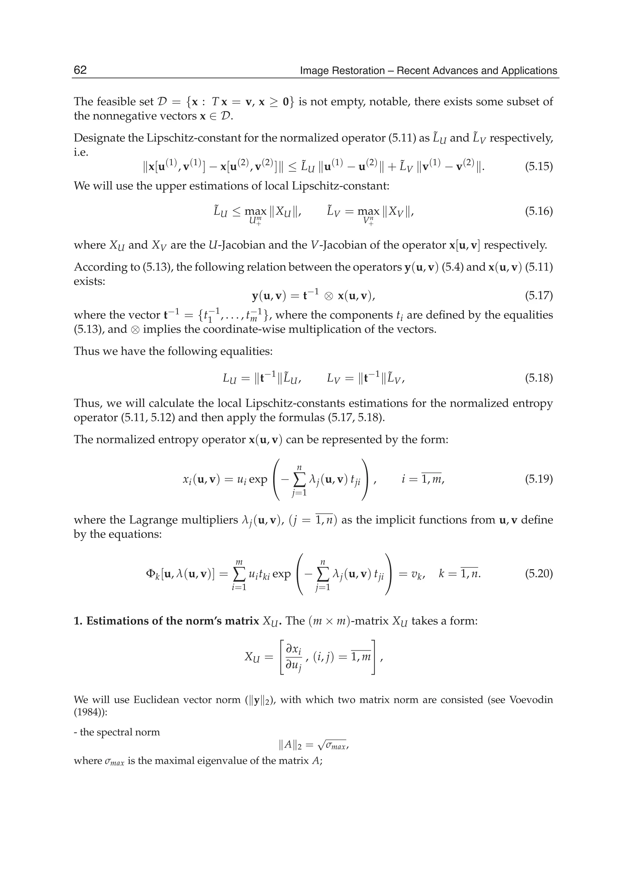 18 Will-be-set-by-IN-TECH
The feasible set D = {x : T x = v, x ≥ 0} is not empty, notable, there exists some subset of
the nonnegative vectors x ∈ D.
Designate the Lipschitz-constant for the normalized operator (5.11) as ˜LU and ˜LV respectively,
i.e.
x[u(1)
, v(1)
] − x[u(2)
, v(2)
] ≤ ˜LU u(1)
− u(2)
+ ˜LV v(1)
− v(2)
. (5.15)
We will use the upper estimations of local Lipschitz-constant:
˜LU ≤ max
Um
+
XU , ˜LV = max
Vn
+
XV , (5.16)
where XU and XV are the U-Jacobian and the V-Jacobian of the operator x[u, v] respectively.
According to (5.13), the following relation between the operators y(u, v) (5.4) and x(u, v) (5.11)
exists:
y(u, v) = t−1
⊗ x(u, v), (5.17)
where the vector t−1 = {t−1
1 , . . . , t−1
m }, where the components ti are deﬁned by the equalities
(5.13), and ⊗ implies the coordinate-wise multiplication of the vectors.
Thus we have the following equalities:
LU = t−1 ˜LU, LV = t−1 ˜LV, (5.18)
Thus, we will calculate the local Lipschitz-constants estimations for the normalized entropy
operator (5.11, 5.12) and then apply the formulas (5.17, 5.18).
The normalized entropy operator x(u, v) can be represented by the form:
xi(u, v) = ui exp
⎛
⎝−
n
∑
j=1
λj(u, v) tji
⎞
⎠ , i = 1, m, (5.19)
where the Lagrange multipliers λj(u, v), (j = 1, n) as the implicit functions from u, v deﬁne
by the equations:
Φk[u, λ(u, v)] =
m
∑
i=1
uitki exp
⎛
⎝−
n
∑
j=1
λj(u, v) tji
⎞
⎠ = vk, k = 1, n. (5.20)
1. Estimations of the norm’s matrix XU. The (m × m)-matrix XU takes a form:
XU =
∂xi
∂uj
, (i, j) = 1, m ,
We will use Euclidean vector norm ( y 2), with which two matrix norm are consisted (see Voevodin
(1984)):
- the spectral norm
A 2 =
√
σmax,
where σmax is the maximal eigenvalue of the matrix A;
62 Image Restoration – Recent Advances and Applications
 