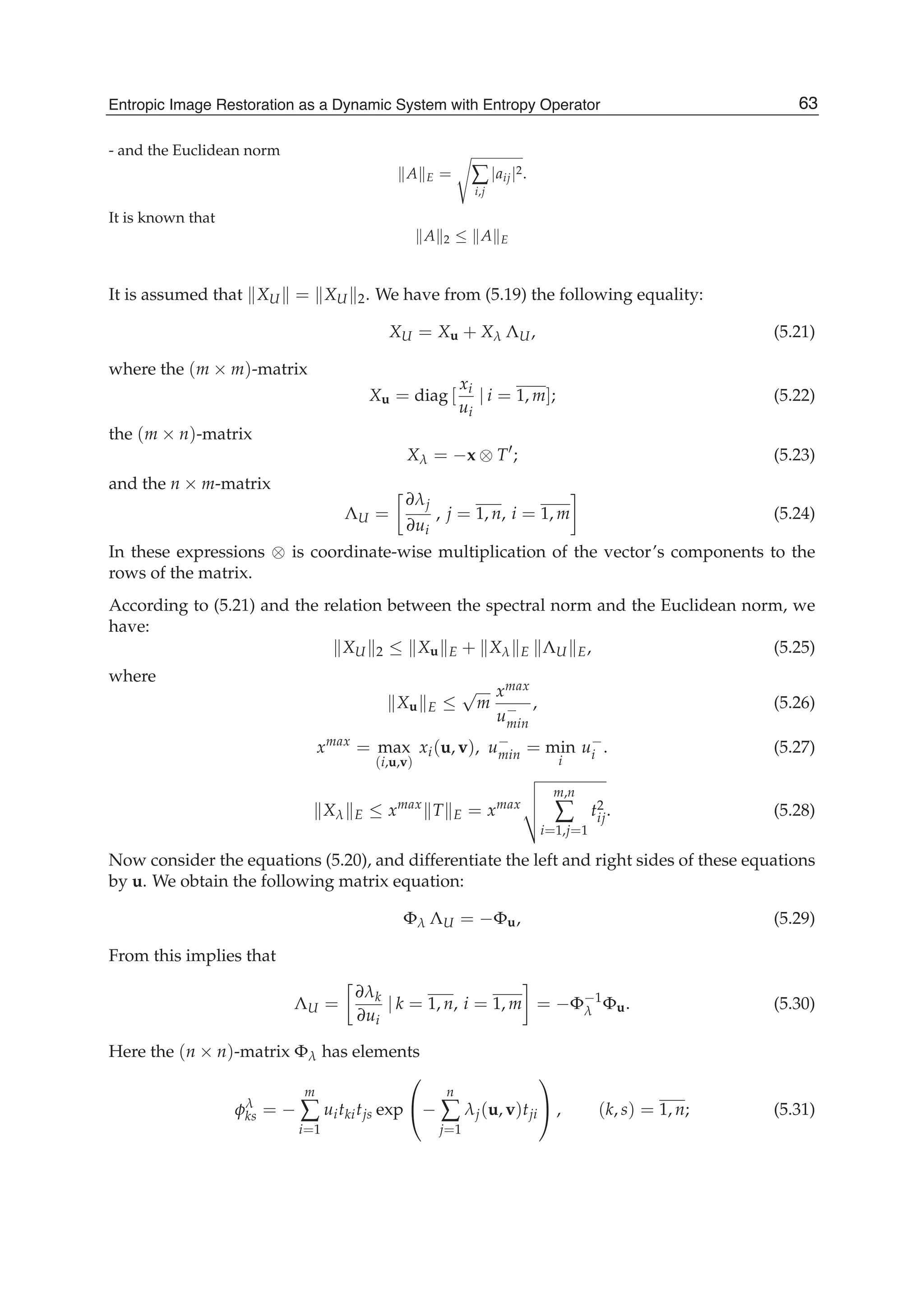 Entropic Image Restoration as a Dynamic System with Entropy Operator 19
- and the Euclidean norm
A E = ∑
i,j
|aij|2.
It is known that
A 2 ≤ A E
It is assumed that XU = XU 2. We have from (5.19) the following equality:
XU = Xu + Xλ ΛU, (5.21)
where the (m × m)-matrix
Xu = diag [
xi
ui
| i = 1, m]; (5.22)
the (m × n)-matrix
Xλ = −x ⊗ T ; (5.23)
and the n × m-matrix
ΛU =
∂λj
∂ui
, j = 1, n, i = 1, m (5.24)
In these expressions ⊗ is coordinate-wise multiplication of the vector’s components to the
rows of the matrix.
According to (5.21) and the relation between the spectral norm and the Euclidean norm, we
have:
XU 2 ≤ Xu E + Xλ E ΛU E, (5.25)
where
Xu E ≤
√
m
xmax
u−
min
, (5.26)
xmax
= max
(i,u,v)
xi(u, v), u−
min = min
i
u−
i . (5.27)
Xλ E ≤ xmax
T E = xmax
m,n
∑
i=1,j=1
t2
ij. (5.28)
Now consider the equations (5.20), and differentiate the left and right sides of these equations
by u. We obtain the following matrix equation:
Φλ ΛU = −Φu, (5.29)
From this implies that
ΛU =
∂λk
∂ui
| k = 1, n, i = 1, m = −Φ−1
λ Φu. (5.30)
Here the (n × n)-matrix Φλ has elements
φλ
ks = −
m
∑
i=1
uitkitjs exp
⎛
⎝−
n
∑
j=1
λj(u, v)tji
⎞
⎠ , (k, s) = 1, n; (5.31)
63Entropic Image Restoration as a Dynamic System with Entropy Operator
 