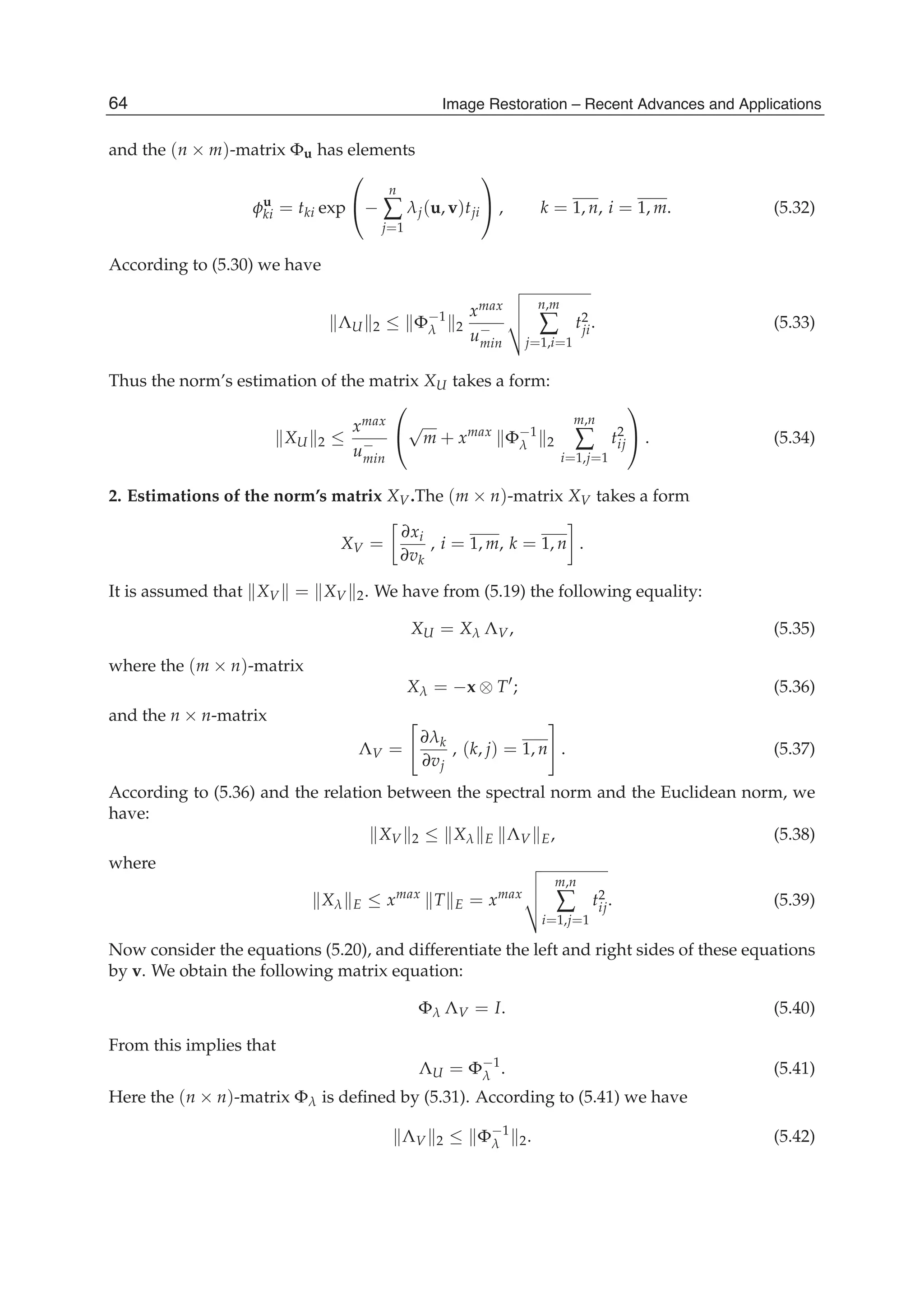 20 Will-be-set-by-IN-TECH
and the (n × m)-matrix Φu has elements
φu
ki = tki exp
⎛
⎝−
n
∑
j=1
λj(u, v)tji
⎞
⎠ , k = 1, n, i = 1, m. (5.32)
According to (5.30) we have
ΛU 2 ≤ Φ−1
λ 2
xmax
u−
min
n,m
∑
j=1,i=1
t2
ji. (5.33)
Thus the norm’s estimation of the matrix XU takes a form:
XU 2 ≤
xmax
u−
min
⎛
⎝
√
m + xmax
Φ−1
λ 2
m,n
∑
i=1,j=1
t2
ij
⎞
⎠ . (5.34)
2. Estimations of the norm’s matrix XV.The (m × n)-matrix XV takes a form
XV =
∂xi
∂vk
, i = 1, m, k = 1, n .
It is assumed that XV = XV 2. We have from (5.19) the following equality:
XU = Xλ ΛV, (5.35)
where the (m × n)-matrix
Xλ = −x ⊗ T ; (5.36)
and the n × n-matrix
ΛV =
∂λk
∂vj
, (k, j) = 1, n . (5.37)
According to (5.36) and the relation between the spectral norm and the Euclidean norm, we
have:
XV 2 ≤ Xλ E ΛV E, (5.38)
where
Xλ E ≤ xmax
T E = xmax
m,n
∑
i=1,j=1
t2
ij. (5.39)
Now consider the equations (5.20), and differentiate the left and right sides of these equations
by v. We obtain the following matrix equation:
Φλ ΛV = I. (5.40)
From this implies that
ΛU = Φ−1
λ . (5.41)
Here the (n × n)-matrix Φλ is deﬁned by (5.31). According to (5.41) we have
ΛV 2 ≤ Φ−1
λ 2. (5.42)
64 Image Restoration – Recent Advances and Applications
 