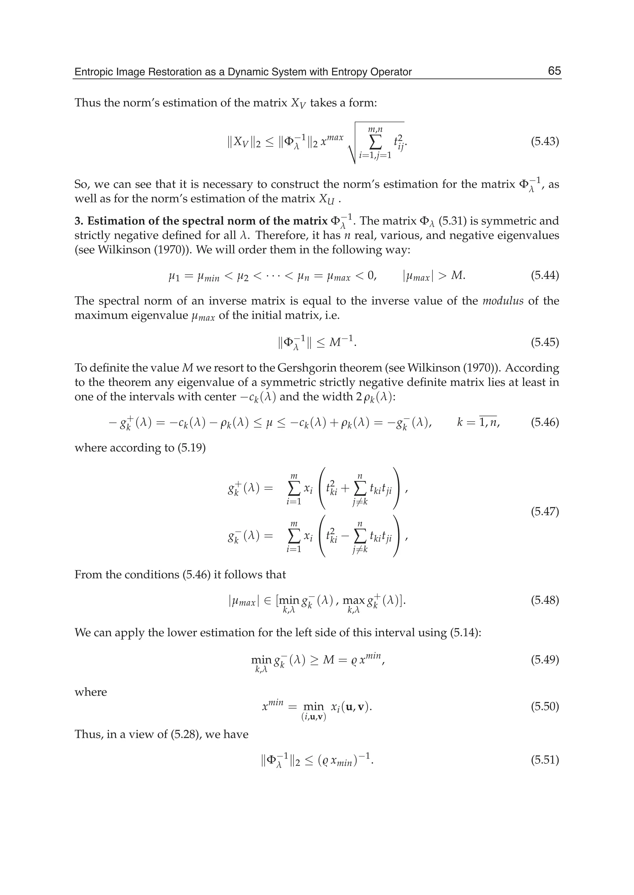Entropic Image Restoration as a Dynamic System with Entropy Operator 21
Thus the norm’s estimation of the matrix XV takes a form:
XV 2 ≤ Φ−1
λ 2 xmax
m,n
∑
i=1,j=1
t2
ij. (5.43)
So, we can see that it is necessary to construct the norm’s estimation for the matrix Φ−1
λ , as
well as for the norm’s estimation of the matrix XU .
3. Estimation of the spectral norm of the matrix Φ−1
λ . The matrix Φλ (5.31) is symmetric and
strictly negative deﬁned for all λ. Therefore, it has n real, various, and negative eigenvalues
(see Wilkinson (1970)). We will order them in the following way:
μ1 = μmin < μ2 < · · · < μn = μmax < 0, |μmax| > M. (5.44)
The spectral norm of an inverse matrix is equal to the inverse value of the modulus of the
maximum eigenvalue μmax of the initial matrix, i.e.
Φ−1
λ ≤ M−1
. (5.45)
To deﬁnite the value M we resort to the Gershgorin theorem (see Wilkinson (1970)). According
to the theorem any eigenvalue of a symmetric strictly negative deﬁnite matrix lies at least in
one of the intervals with center −ck(λ) and the width 2 ρk(λ):
− g+
k (λ) = −ck(λ) − ρk(λ) ≤ μ ≤ −ck(λ) + ρk(λ) = −g−
k (λ), k = 1, n, (5.46)
where according to (5.19)
g+
k (λ) =
m
∑
i=1
xi
⎛
⎝t2
ki +
n
∑
j=k
tkitji
⎞
⎠ ,
g−
k (λ) =
m
∑
i=1
xi
⎛
⎝t2
ki −
n
∑
j=k
tkitji
⎞
⎠ ,
(5.47)
From the conditions (5.46) it follows that
|μmax| ∈ [min
k,λ
g−
k (λ) , max
k,λ
g+
k (λ)]. (5.48)
We can apply the lower estimation for the left side of this interval using (5.14):
min
k,λ
g−
k (λ) ≥ M = xmin
, (5.49)
where
xmin
= min
(i,u,v)
xi(u, v). (5.50)
Thus, in a view of (5.28), we have
Φ−1
λ 2 ≤ ( xmin)−1
. (5.51)
65Entropic Image Restoration as a Dynamic System with Entropy Operator
 