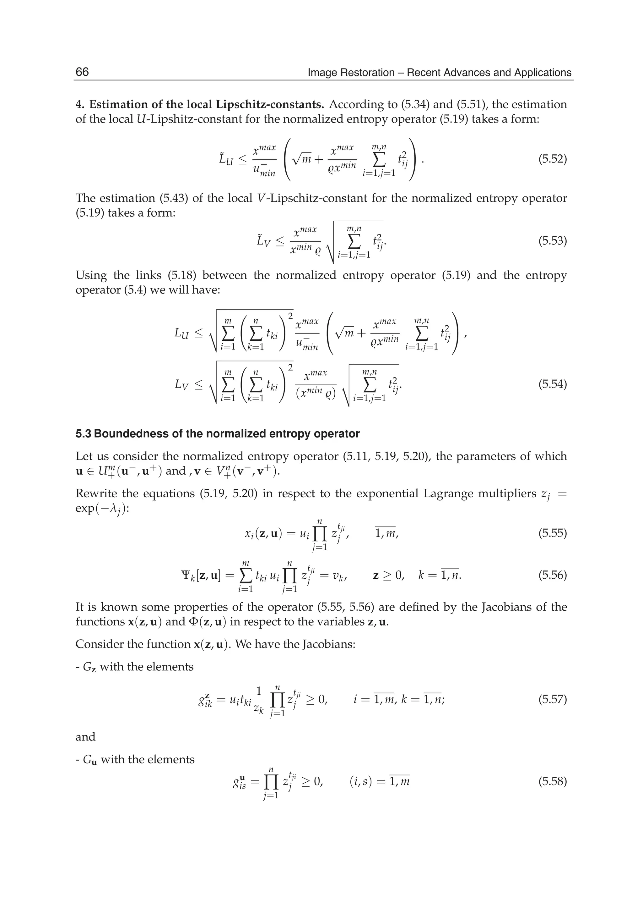 22 Will-be-set-by-IN-TECH
4. Estimation of the local Lipschitz-constants. According to (5.34) and (5.51), the estimation
of the local U-Lipshitz-constant for the normalized entropy operator (5.19) takes a form:
˜LU ≤
xmax
u−
min
⎛
⎝
√
m +
xmax
xmin
m,n
∑
i=1,j=1
t2
ij
⎞
⎠ . (5.52)
The estimation (5.43) of the local V-Lipschitz-constant for the normalized entropy operator
(5.19) takes a form:
˜LV ≤
xmax
xmin
m,n
∑
i=1,j=1
t2
ij. (5.53)
Using the links (5.18) between the normalized entropy operator (5.19) and the entropy
operator (5.4) we will have:
LU ≤
m
∑
i=1
n
∑
k=1
tki
2
xmax
u−
min
⎛
⎝
√
m +
xmax
xmin
m,n
∑
i=1,j=1
t2
ij
⎞
⎠ ,
LV ≤
m
∑
i=1
n
∑
k=1
tki
2
xmax
(xmin )
m,n
∑
i=1,j=1
t2
ij. (5.54)
5.3 Boundedness of the normalized entropy operator
Let us consider the normalized entropy operator (5.11, 5.19, 5.20), the parameters of which
u ∈ Um
+(u−, u+) and , v ∈ Vn
+(v−, v+).
Rewrite the equations (5.19, 5.20) in respect to the exponential Lagrange multipliers zj =
exp(−λj):
xi(z, u) = ui
n
∏
j=1
z
tji
j , 1, m, (5.55)
Ψk[z, u] =
m
∑
i=1
tki ui
n
∏
j=1
z
tji
j = vk, z ≥ 0, k = 1, n. (5.56)
It is known some properties of the operator (5.55, 5.56) are deﬁned by the Jacobians of the
functions x(z, u) and Φ(z, u) in respect to the variables z, u.
Consider the function x(z, u). We have the Jacobians:
- Gz with the elements
gz
ik = uitki
1
zk
n
∏
j=1
z
tji
j ≥ 0, i = 1, m, k = 1, n; (5.57)
and
- Gu with the elements
gu
is =
n
∏
j=1
z
tji
j ≥ 0, (i, s) = 1, m (5.58)
66 Image Restoration – Recent Advances and Applications
 