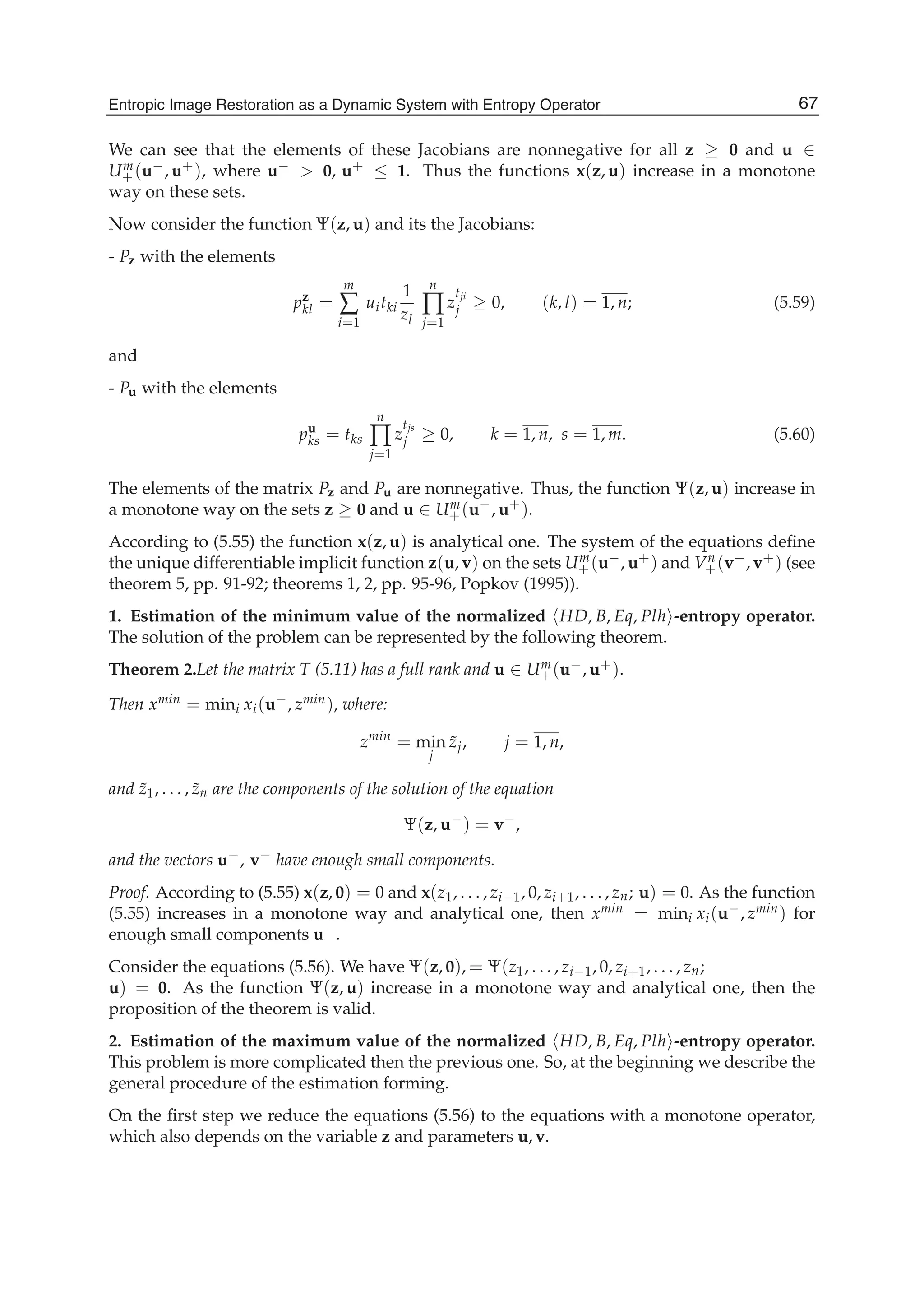 Entropic Image Restoration as a Dynamic System with Entropy Operator 23
We can see that the elements of these Jacobians are nonnegative for all z ≥ 0 and u ∈
Um
+(u−, u+), where u− > 0, u+ ≤ 1. Thus the functions x(z, u) increase in a monotone
way on these sets.
Now consider the function Ψ(z, u) and its the Jacobians:
- Pz with the elements
pz
kl =
m
∑
i=1
uitki
1
zl
n
∏
j=1
z
tji
j ≥ 0, (k, l) = 1, n; (5.59)
and
- Pu with the elements
pu
ks = tks
n
∏
j=1
z
tjs
j ≥ 0, k = 1, n, s = 1, m. (5.60)
The elements of the matrix Pz and Pu are nonnegative. Thus, the function Ψ(z, u) increase in
a monotone way on the sets z ≥ 0 and u ∈ Um
+(u−, u+).
According to (5.55) the function x(z, u) is analytical one. The system of the equations deﬁne
the unique differentiable implicit function z(u, v) on the sets Um
+(u−, u+) and Vn
+(v−, v+) (see
theorem 5, pp. 91-92; theorems 1, 2, pp. 95-96, Popkov (1995)).
1. Estimation of the minimum value of the normalized HD, B, Eq, Plh -entropy operator.
The solution of the problem can be represented by the following theorem.
Theorem 2.Let the matrix T (5.11) has a full rank and u ∈ Um
+(u−, u+).
Then xmin = mini xi(u−, zmin), where:
zmin
= min
j
˜zj, j = 1, n,
and ˜z1, . . . , ˜zn are the components of the solution of the equation
Ψ(z, u−
) = v−
,
and the vectors u−, v− have enough small components.
Proof. According to (5.55) x(z, 0) = 0 and x(z1, . . . , zi−1, 0, zi+1, . . . , zn; u) = 0. As the function
(5.55) increases in a monotone way and analytical one, then xmin = mini xi(u−, zmin) for
enough small components u−.
Consider the equations (5.56). We have Ψ(z, 0), = Ψ(z1, . . . , zi−1, 0, zi+1, . . . , zn;
u) = 0. As the function Ψ(z, u) increase in a monotone way and analytical one, then the
proposition of the theorem is valid.
2. Estimation of the maximum value of the normalized HD, B, Eq, Plh -entropy operator.
This problem is more complicated then the previous one. So, at the beginning we describe the
general procedure of the estimation forming.
On the ﬁrst step we reduce the equations (5.56) to the equations with a monotone operator,
which also depends on the variable z and parameters u, v.
67Entropic Image Restoration as a Dynamic System with Entropy Operator
 