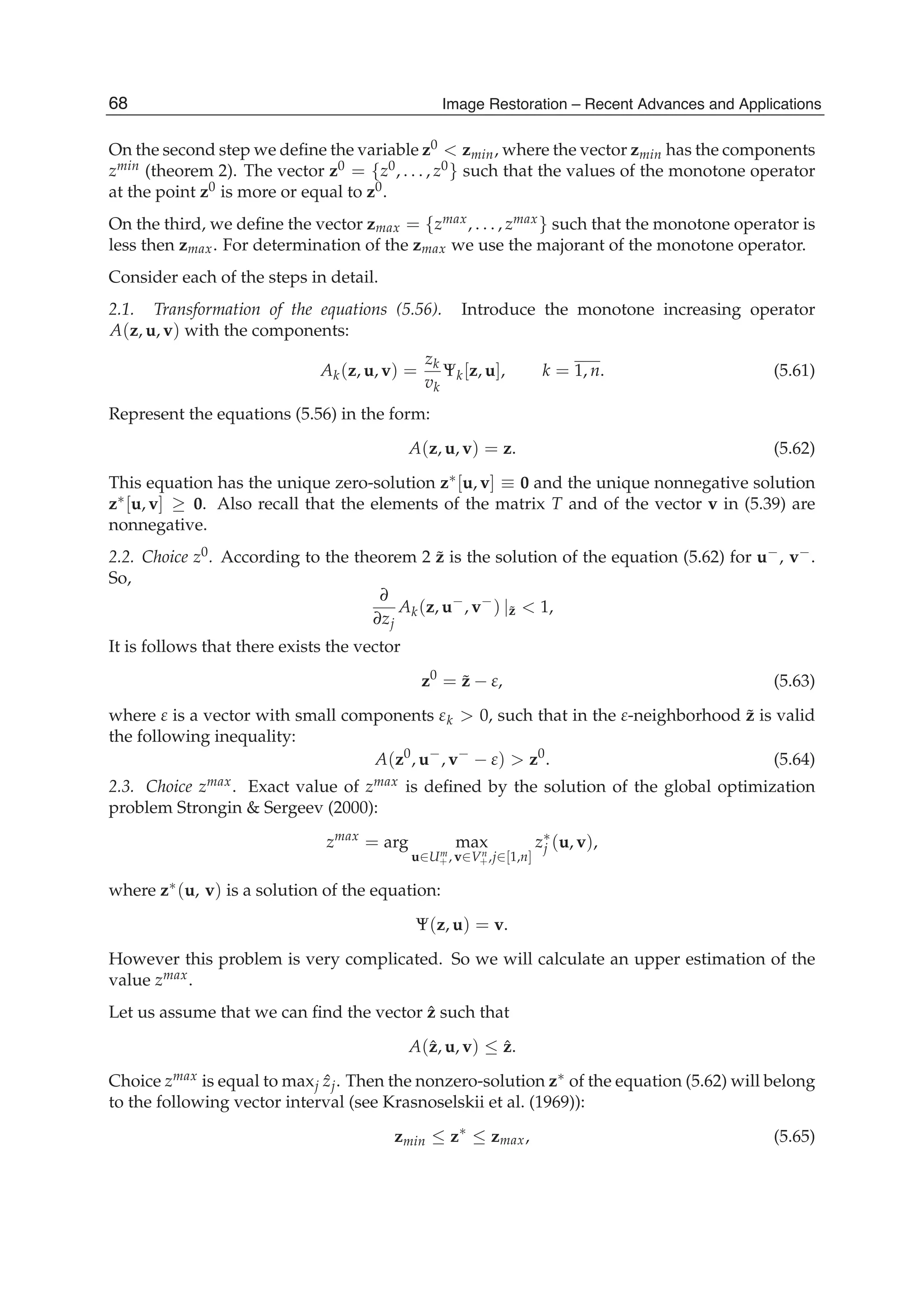 24 Will-be-set-by-IN-TECH
On the second step we deﬁne the variable z0 < zmin, where the vector zmin has the components
zmin (theorem 2). The vector z0 = {z0, . . . , z0} such that the values of the monotone operator
at the point z0 is more or equal to z0.
On the third, we deﬁne the vector zmax = {zmax, . . . , zmax} such that the monotone operator is
less then zmax. For determination of the zmax we use the majorant of the monotone operator.
Consider each of the steps in detail.
2.1. Transformation of the equations (5.56). Introduce the monotone increasing operator
A(z, u, v) with the components:
Ak(z, u, v) =
zk
vk
Ψk[z, u], k = 1, n. (5.61)
Represent the equations (5.56) in the form:
A(z, u, v) = z. (5.62)
This equation has the unique zero-solution z∗[u, v] ≡ 0 and the unique nonnegative solution
z∗[u, v] ≥ 0. Also recall that the elements of the matrix T and of the vector v in (5.39) are
nonnegative.
2.2. Choice z0. According to the theorem 2 ˜z is the solution of the equation (5.62) for u−, v−.
So,
∂
∂zj
Ak(z, u−
, v−
) |˜z < 1,
It is follows that there exists the vector
z0
= ˜z − ε, (5.63)
where ε is a vector with small components εk > 0, such that in the ε-neighborhood ˜z is valid
the following inequality:
A(z0
, u−
, v−
− ε) > z0
. (5.64)
2.3. Choice zmax. Exact value of zmax is deﬁned by the solution of the global optimization
problem Strongin & Sergeev (2000):
zmax
= arg max
u∈Um
+ , v∈Vn
+,j∈[1,n]
z∗
j (u, v),
where z∗(u, v) is a solution of the equation:
Ψ(z, u) = v.
However this problem is very complicated. So we will calculate an upper estimation of the
value zmax.
Let us assume that we can ﬁnd the vector ˆz such that
A(ˆz, u, v) ≤ ˆz.
Choice zmax is equal to maxj ˆzj. Then the nonzero-solution z∗ of the equation (5.62) will belong
to the following vector interval (see Krasnoselskii et al. (1969)):
zmin ≤ z∗
≤ zmax, (5.65)
68 Image Restoration – Recent Advances and Applications
 