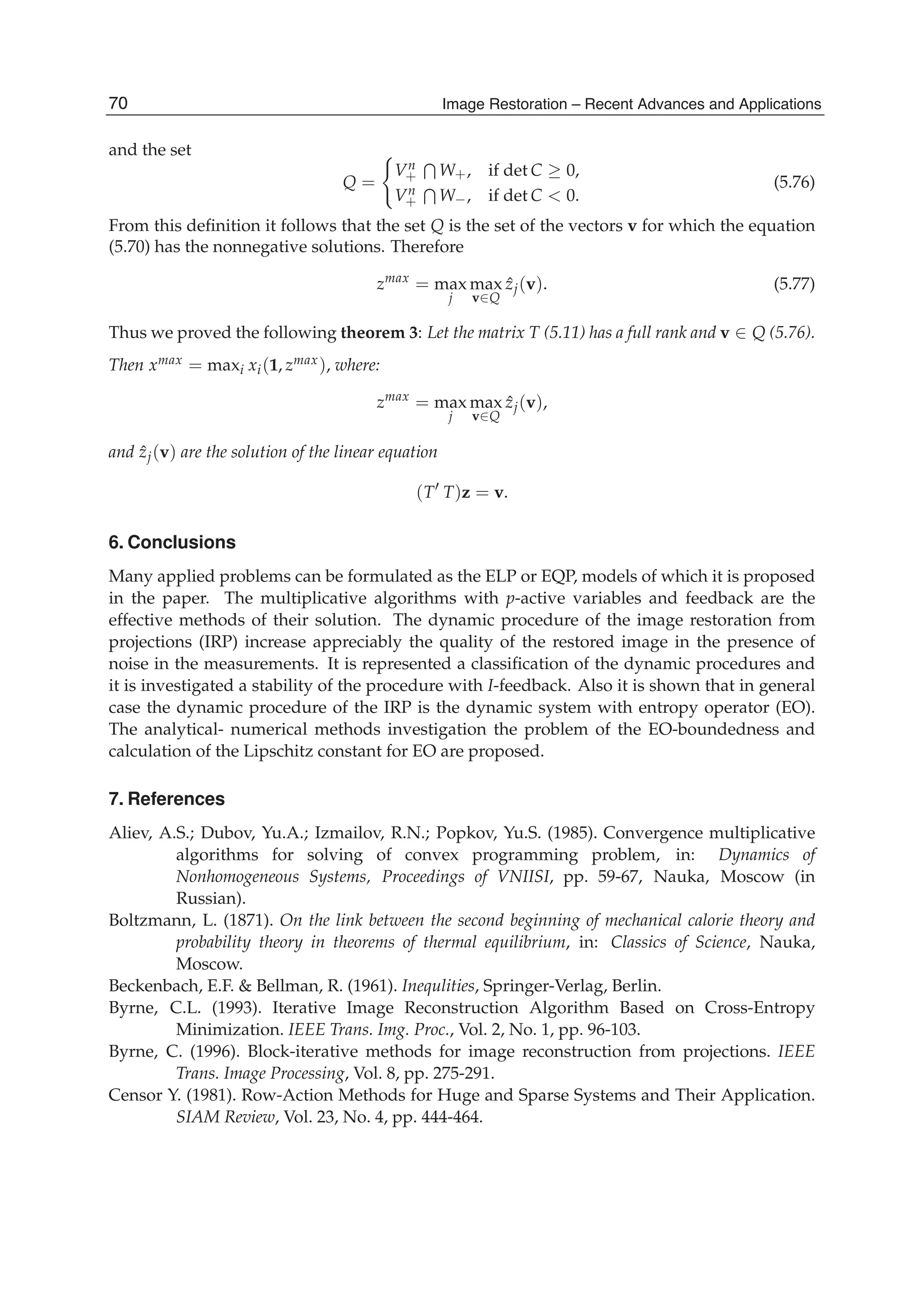 26 Will-be-set-by-IN-TECH
and the set
Q =
Vn
+ W+, if det C ≥ 0,
Vn
+ W−, if det C < 0.
(5.76)
From this deﬁnition it follows that the set Q is the set of the vectors v for which the equation
(5.70) has the nonnegative solutions. Therefore
zmax
= max
j
max
v∈Q
ˆzj(v). (5.77)
Thus we proved the following theorem 3: Let the matrix T (5.11) has a full rank and v ∈ Q (5.76).
Then xmax = maxi xi(1, zmax), where:
zmax
= max
j
max
v∈Q
ˆzj(v),
and ˆzj(v) are the solution of the linear equation
(T T)z = v.
6. Conclusions
Many applied problems can be formulated as the ELP or EQP, models of which it is proposed
in the paper. The multiplicative algorithms with p-active variables and feedback are the
effective methods of their solution. The dynamic procedure of the image restoration from
projections (IRP) increase appreciably the quality of the restored image in the presence of
noise in the measurements. It is represented a classiﬁcation of the dynamic procedures and
it is investigated a stability of the procedure with I-feedback. Also it is shown that in general
case the dynamic procedure of the IRP is the dynamic system with entropy operator (EO).
The analytical- numerical methods investigation the problem of the EO-boundedness and
calculation of the Lipschitz constant for EO are proposed.
7. References
Aliev, A.S.; Dubov, Yu.A.; Izmailov, R.N.; Popkov, Yu.S. (1985). Convergence multiplicative
algorithms for solving of convex programming problem, in: Dynamics of
Nonhomogeneous Systems, Proceedings of VNIISI, pp. 59-67, Nauka, Moscow (in
Russian).
Boltzmann, L. (1871). On the link between the second beginning of mechanical calorie theory and
probability theory in theorems of thermal equilibrium, in: Classics of Science, Nauka,
Moscow.
Beckenbach, E.F. & Bellman, R. (1961). Inequlities, Springer-Verlag, Berlin.
Byrne, C.L. (1993). Iterative Image Reconstruction Algorithm Based on Cross-Entropy
Minimization. IEEE Trans. Img. Proc., Vol. 2, No. 1, pp. 96-103.
Byrne, C. (1996). Block-iterative methods for image reconstruction from projections. IEEE
Trans. Image Processing, Vol. 8, pp. 275-291.
Censor Y. (1981). Row-Action Methods for Huge and Sparse Systems and Their Application.
SIAM Review, Vol. 23, No. 4, pp. 444-464.
70 Image Restoration – Recent Advances and Applications
 