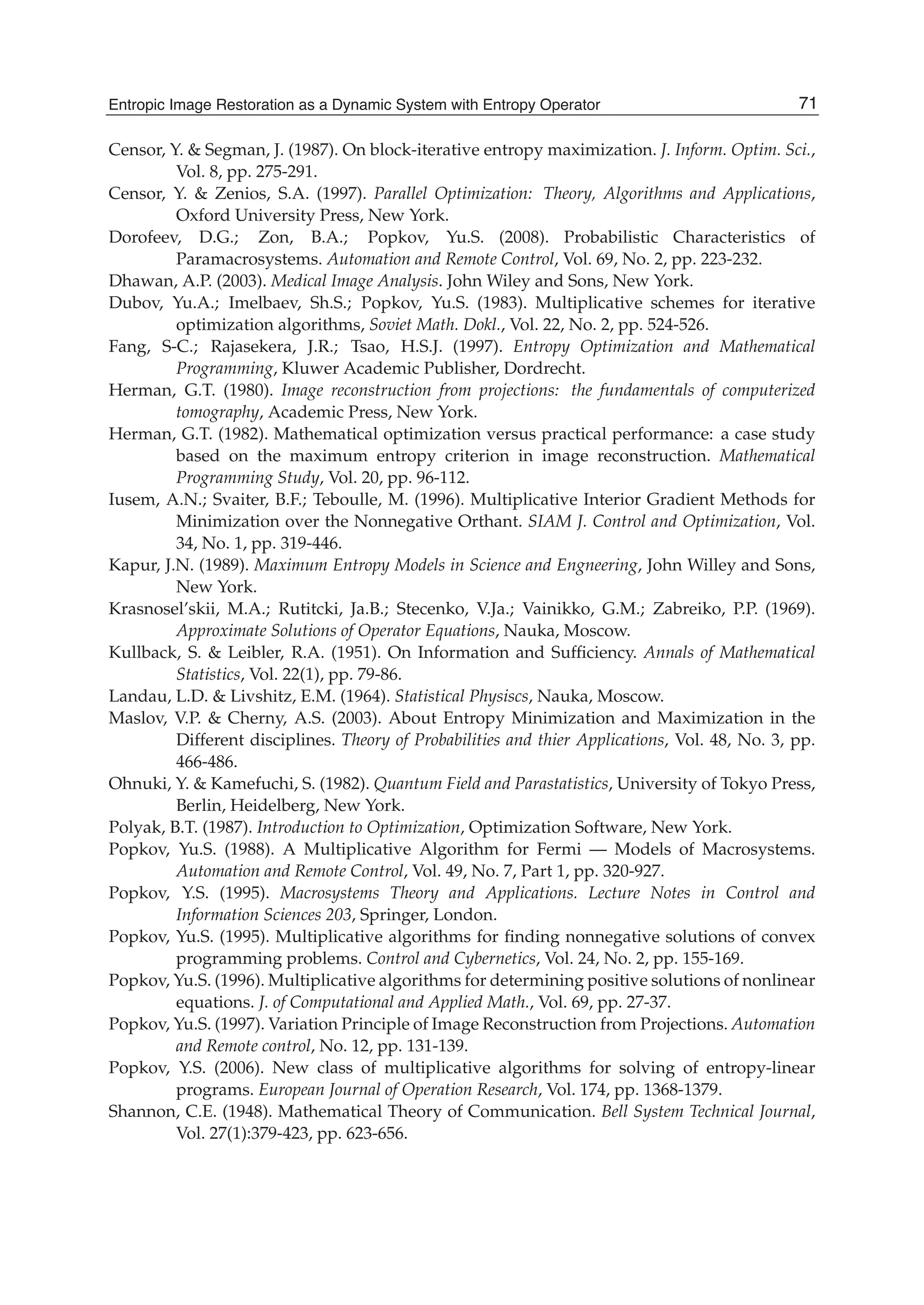 Entropic Image Restoration as a Dynamic System with Entropy Operator 27
Censor, Y. & Segman, J. (1987). On block-iterative entropy maximization. J. Inform. Optim. Sci.,
Vol. 8, pp. 275-291.
Censor, Y. & Zenios, S.A. (1997). Parallel Optimization: Theory, Algorithms and Applications,
Oxford University Press, New York.
Dorofeev, D.G.; Zon, B.A.; Popkov, Yu.S. (2008). Probabilistic Characteristics of
Paramacrosystems. Automation and Remote Control, Vol. 69, No. 2, pp. 223-232.
Dhawan, A.P. (2003). Medical Image Analysis. John Wiley and Sons, New York.
Dubov, Yu.A.; Imelbaev, Sh.S.; Popkov, Yu.S. (1983). Multiplicative schemes for iterative
optimization algorithms, Soviet Math. Dokl., Vol. 22, No. 2, pp. 524-526.
Fang, S-C.; Rajasekera, J.R.; Tsao, H.S.J. (1997). Entropy Optimization and Mathematical
Programming, Kluwer Academic Publisher, Dordrecht.
Herman, G.T. (1980). Image reconstruction from projections: the fundamentals of computerized
tomography, Academic Press, New York.
Herman, G.T. (1982). Mathematical optimization versus practical performance: a case study
based on the maximum entropy criterion in image reconstruction. Mathematical
Programming Study, Vol. 20, pp. 96-112.
Iusem, A.N.; Svaiter, B.F.; Teboulle, M. (1996). Multiplicative Interior Gradient Methods for
Minimization over the Nonnegative Orthant. SIAM J. Control and Optimization, Vol.
34, No. 1, pp. 319-446.
Kapur, J.N. (1989). Maximum Entropy Models in Science and Engneering, John Willey and Sons,
New York.
Krasnosel’skii, M.A.; Rutitcki, Ja.B.; Stecenko, V.Ja.; Vainikko, G.M.; Zabreiko, P.P. (1969).
Approximate Solutions of Operator Equations, Nauka, Moscow.
Kullback, S. & Leibler, R.A. (1951). On Information and Sufﬁciency. Annals of Mathematical
Statistics, Vol. 22(1), pp. 79-86.
Landau, L.D. & Livshitz, E.M. (1964). Statistical Physiscs, Nauka, Moscow.
Maslov, V.P. & Cherny, A.S. (2003). About Entropy Minimization and Maximization in the
Different disciplines. Theory of Probabilities and thier Applications, Vol. 48, No. 3, pp.
466-486.
Ohnuki, Y. & Kamefuchi, S. (1982). Quantum Field and Parastatistics, University of Tokyo Press,
Berlin, Heidelberg, New York.
Polyak, B.T. (1987). Introduction to Optimization, Optimization Software, New York.
Popkov, Yu.S. (1988). A Multiplicative Algorithm for Fermi — Models of Macrosystems.
Automation and Remote Control, Vol. 49, No. 7, Part 1, pp. 320-927.
Popkov, Y.S. (1995). Macrosystems Theory and Applications. Lecture Notes in Control and
Information Sciences 203, Springer, London.
Popkov, Yu.S. (1995). Multiplicative algorithms for ﬁnding nonnegative solutions of convex
programming problems. Control and Cybernetics, Vol. 24, No. 2, pp. 155-169.
Popkov, Yu.S. (1996). Multiplicative algorithms for determining positive solutions of nonlinear
equations. J. of Computational and Applied Math., Vol. 69, pp. 27-37.
Popkov, Yu.S. (1997). Variation Principle of Image Reconstruction from Projections. Automation
and Remote control, No. 12, pp. 131-139.
Popkov, Y.S. (2006). New class of multiplicative algorithms for solving of entropy-linear
programs. European Journal of Operation Research, Vol. 174, pp. 1368-1379.
Shannon, C.E. (1948). Mathematical Theory of Communication. Bell System Technical Journal,
Vol. 27(1):379-423, pp. 623-656.
71Entropic Image Restoration as a Dynamic System with Entropy Operator
 