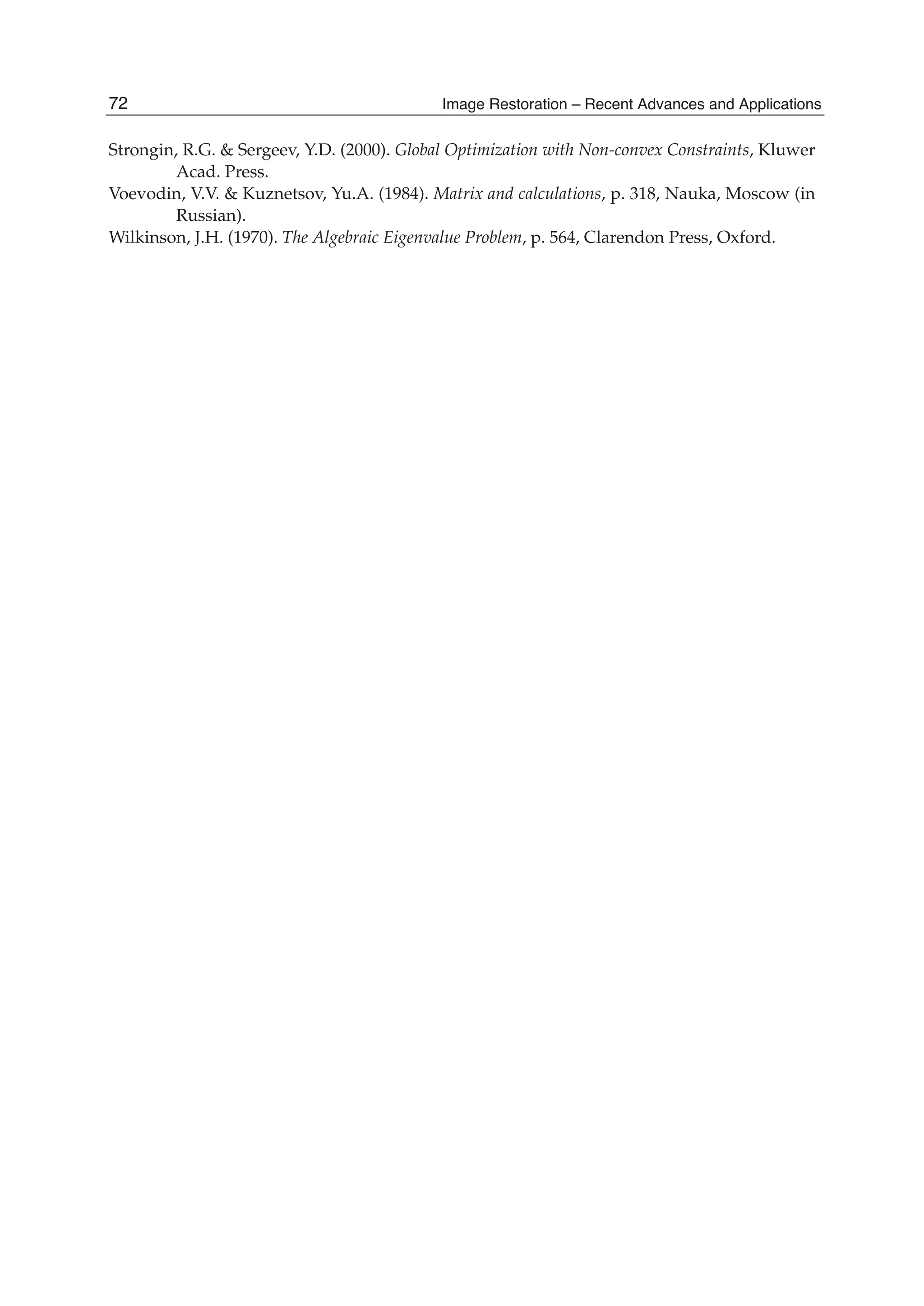 28 Will-be-set-by-IN-TECH
Strongin, R.G. & Sergeev, Y.D. (2000). Global Optimization with Non-convex Constraints, Kluwer
Acad. Press.
Voevodin, V.V. & Kuznetsov, Yu.A. (1984). Matrix and calculations, p. 318, Nauka, Moscow (in
Russian).
Wilkinson, J.H. (1970). The Algebraic Eigenvalue Problem, p. 564, Clarendon Press, Oxford.
72 Image Restoration – Recent Advances and Applications
 