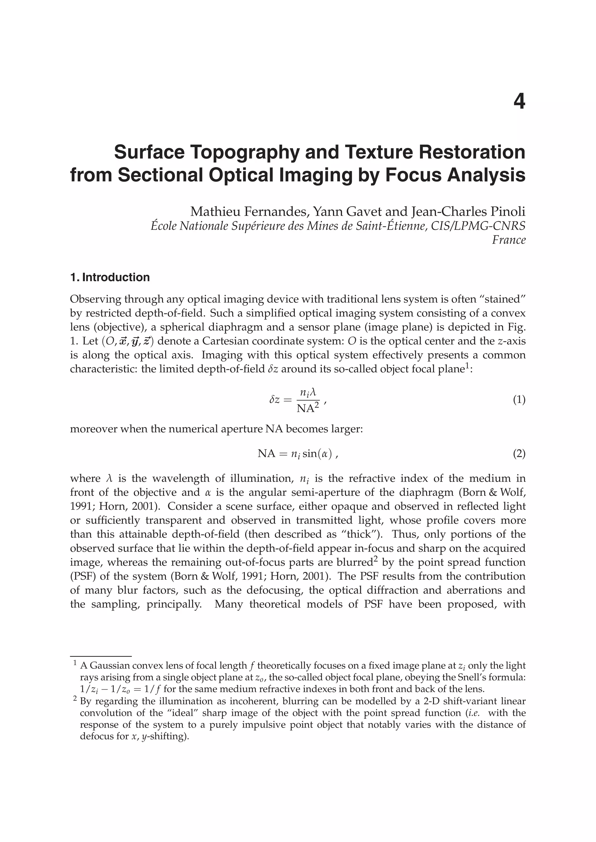 0
Surface Topography and Texture Restoration
from Sectional Optical Imaging by Focus Analysis
Mathieu Fernandes, Yann Gavet and Jean-Charles Pinoli
École Nationale Supérieure des Mines de Saint-Étienne, CIS/LPMG-CNRS
France
1. Introduction
Observing through any optical imaging device with traditional lens system is often “stained”
by restricted depth-of-ﬁeld. Such a simpliﬁed optical imaging system consisting of a convex
lens (objective), a spherical diaphragm and a sensor plane (image plane) is depicted in Fig.
1. Let (O, x, y, z) denote a Cartesian coordinate system: O is the optical center and the z-axis
is along the optical axis. Imaging with this optical system effectively presents a common
characteristic: the limited depth-of-ﬁeld δz around its so-called object focal plane1:
δz =
niλ
NA2
, (1)
moreover when the numerical aperture NA becomes larger:
NA = ni sin(α) , (2)
where λ is the wavelength of illumination, ni is the refractive index of the medium in
front of the objective and α is the angular semi-aperture of the diaphragm (Born & Wolf,
1991; Horn, 2001). Consider a scene surface, either opaque and observed in reﬂected light
or sufﬁciently transparent and observed in transmitted light, whose proﬁle covers more
than this attainable depth-of-ﬁeld (then described as “thick”). Thus, only portions of the
observed surface that lie within the depth-of-ﬁeld appear in-focus and sharp on the acquired
image, whereas the remaining out-of-focus parts are blurred2 by the point spread function
(PSF) of the system (Born & Wolf, 1991; Horn, 2001). The PSF results from the contribution
of many blur factors, such as the defocusing, the optical diffraction and aberrations and
the sampling, principally. Many theoretical models of PSF have been proposed, with
1 A Gaussian convex lens of focal length f theoretically focuses on a ﬁxed image plane at zi only the light
rays arising from a single object plane at zo, the so-called object focal plane, obeying the Snell’s formula:
1/zi − 1/zo = 1/ f for the same medium refractive indexes in both front and back of the lens.
2 By regarding the illumination as incoherent, blurring can be modelled by a 2-D shift-variant linear
convolution of the “ideal” sharp image of the object with the point spread function (i.e. with the
response of the system to a purely impulsive point object that notably varies with the distance of
defocus for x, y-shifting).
4
 