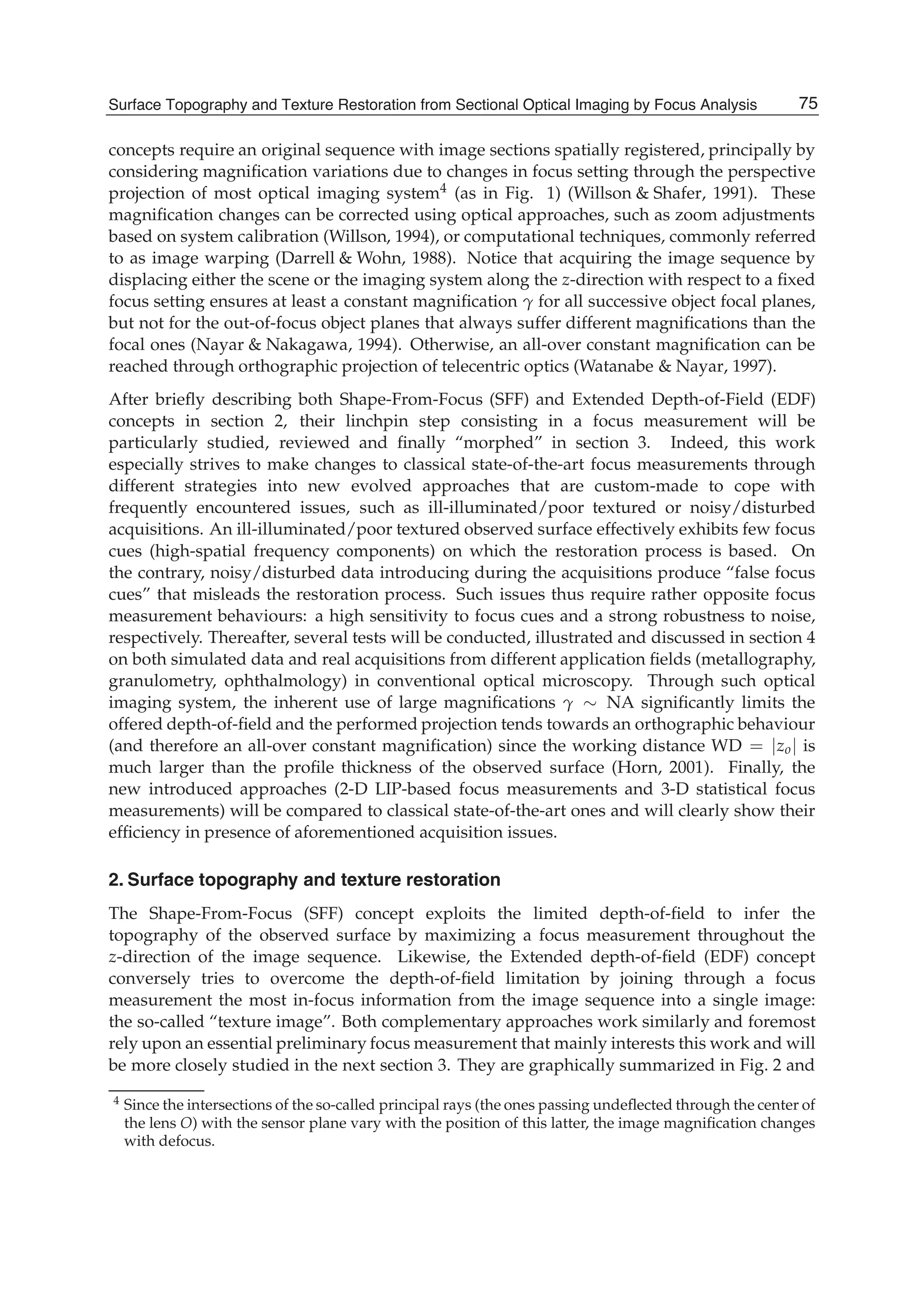 Surface Topography and Texture Restoration from Sectional Optical Imaging by Focus Analysis 3
concepts require an original sequence with image sections spatially registered, principally by
considering magniﬁcation variations due to changes in focus setting through the perspective
projection of most optical imaging system4 (as in Fig. 1) (Willson & Shafer, 1991). These
magniﬁcation changes can be corrected using optical approaches, such as zoom adjustments
based on system calibration (Willson, 1994), or computational techniques, commonly referred
to as image warping (Darrell & Wohn, 1988). Notice that acquiring the image sequence by
displacing either the scene or the imaging system along the z-direction with respect to a ﬁxed
focus setting ensures at least a constant magniﬁcation γ for all successive object focal planes,
but not for the out-of-focus object planes that always suffer different magniﬁcations than the
focal ones (Nayar & Nakagawa, 1994). Otherwise, an all-over constant magniﬁcation can be
reached through orthographic projection of telecentric optics (Watanabe & Nayar, 1997).
After brieﬂy describing both Shape-From-Focus (SFF) and Extended Depth-of-Field (EDF)
concepts in section 2, their linchpin step consisting in a focus measurement will be
particularly studied, reviewed and ﬁnally “morphed” in section 3. Indeed, this work
especially strives to make changes to classical state-of-the-art focus measurements through
different strategies into new evolved approaches that are custom-made to cope with
frequently encountered issues, such as ill-illuminated/poor textured or noisy/disturbed
acquisitions. An ill-illuminated/poor textured observed surface effectively exhibits few focus
cues (high-spatial frequency components) on which the restoration process is based. On
the contrary, noisy/disturbed data introducing during the acquisitions produce “false focus
cues” that misleads the restoration process. Such issues thus require rather opposite focus
measurement behaviours: a high sensitivity to focus cues and a strong robustness to noise,
respectively. Thereafter, several tests will be conducted, illustrated and discussed in section 4
on both simulated data and real acquisitions from different application ﬁelds (metallography,
granulometry, ophthalmology) in conventional optical microscopy. Through such optical
imaging system, the inherent use of large magniﬁcations γ ∼ NA signiﬁcantly limits the
offered depth-of-ﬁeld and the performed projection tends towards an orthographic behaviour
(and therefore an all-over constant magniﬁcation) since the working distance WD = |zo| is
much larger than the proﬁle thickness of the observed surface (Horn, 2001). Finally, the
new introduced approaches (2-D LIP-based focus measurements and 3-D statistical focus
measurements) will be compared to classical state-of-the-art ones and will clearly show their
efﬁciency in presence of aforementioned acquisition issues.
2. Surface topography and texture restoration
The Shape-From-Focus (SFF) concept exploits the limited depth-of-ﬁeld to infer the
topography of the observed surface by maximizing a focus measurement throughout the
z-direction of the image sequence. Likewise, the Extended depth-of-ﬁeld (EDF) concept
conversely tries to overcome the depth-of-ﬁeld limitation by joining through a focus
measurement the most in-focus information from the image sequence into a single image:
the so-called “texture image”. Both complementary approaches work similarly and foremost
rely upon an essential preliminary focus measurement that mainly interests this work and will
be more closely studied in the next section 3. They are graphically summarized in Fig. 2 and
4 Since the intersections of the so-called principal rays (the ones passing undeﬂected through the center of
the lens O) with the sensor plane vary with the position of this latter, the image magniﬁcation changes
with defocus.
75Surface Topography and Texture Restoration from Sectional Optical Imaging by Focus Analysis
 