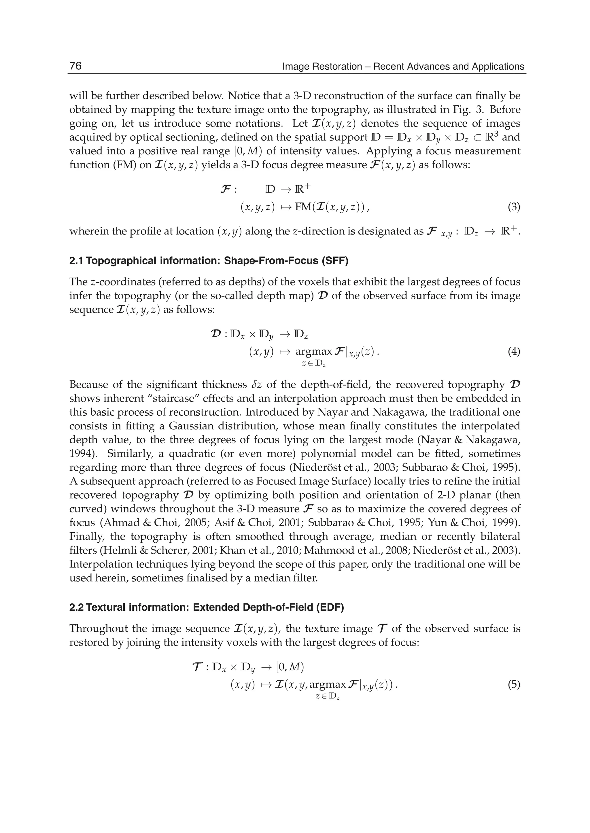 4 Will-be-set-by-IN-TECH
will be further described below. Notice that a 3-D reconstruction of the surface can ﬁnally be
obtained by mapping the texture image onto the topography, as illustrated in Fig. 3. Before
going on, let us introduce some notations. Let I(x, y, z) denotes the sequence of images
acquired by optical sectioning, deﬁned on the spatial support D = Dx × Dy × Dz ⊂ R3 and
valued into a positive real range [0, M) of intensity values. Applying a focus measurement
function (FM) on I(x, y, z) yields a 3-D focus degree measure F(x, y, z) as follows:
F : D → R+
(x, y, z) → FM(I(x, y, z)) , (3)
wherein the proﬁle at location (x, y) along the z-direction is designated as F|x,y : Dz → R+.
2.1 Topographical information: Shape-From-Focus (SFF)
The z-coordinates (referred to as depths) of the voxels that exhibit the largest degrees of focus
infer the topography (or the so-called depth map) D of the observed surface from its image
sequence I(x, y, z) as follows:
D : Dx × Dy → Dz
(x, y) → argmax
z ∈ Dz
F|x,y(z) . (4)
Because of the signiﬁcant thickness δz of the depth-of-ﬁeld, the recovered topography D
shows inherent “staircase” effects and an interpolation approach must then be embedded in
this basic process of reconstruction. Introduced by Nayar and Nakagawa, the traditional one
consists in ﬁtting a Gaussian distribution, whose mean ﬁnally constitutes the interpolated
depth value, to the three degrees of focus lying on the largest mode (Nayar & Nakagawa,
1994). Similarly, a quadratic (or even more) polynomial model can be ﬁtted, sometimes
regarding more than three degrees of focus (Niederöst et al., 2003; Subbarao & Choi, 1995).
A subsequent approach (referred to as Focused Image Surface) locally tries to reﬁne the initial
recovered topography D by optimizing both position and orientation of 2-D planar (then
curved) windows throughout the 3-D measure F so as to maximize the covered degrees of
focus (Ahmad & Choi, 2005; Asif & Choi, 2001; Subbarao & Choi, 1995; Yun & Choi, 1999).
Finally, the topography is often smoothed through average, median or recently bilateral
ﬁlters (Helmli & Scherer, 2001; Khan et al., 2010; Mahmood et al., 2008; Niederöst et al., 2003).
Interpolation techniques lying beyond the scope of this paper, only the traditional one will be
used herein, sometimes ﬁnalised by a median ﬁlter.
2.2 Textural information: Extended Depth-of-Field (EDF)
Throughout the image sequence I(x, y, z), the texture image T of the observed surface is
restored by joining the intensity voxels with the largest degrees of focus:
T : Dx × Dy → [0, M)
(x, y) → I(x, y, argmax
z ∈ Dz
F|x,y(z)) . (5)
76 Image Restoration – Recent Advances and Applications
 