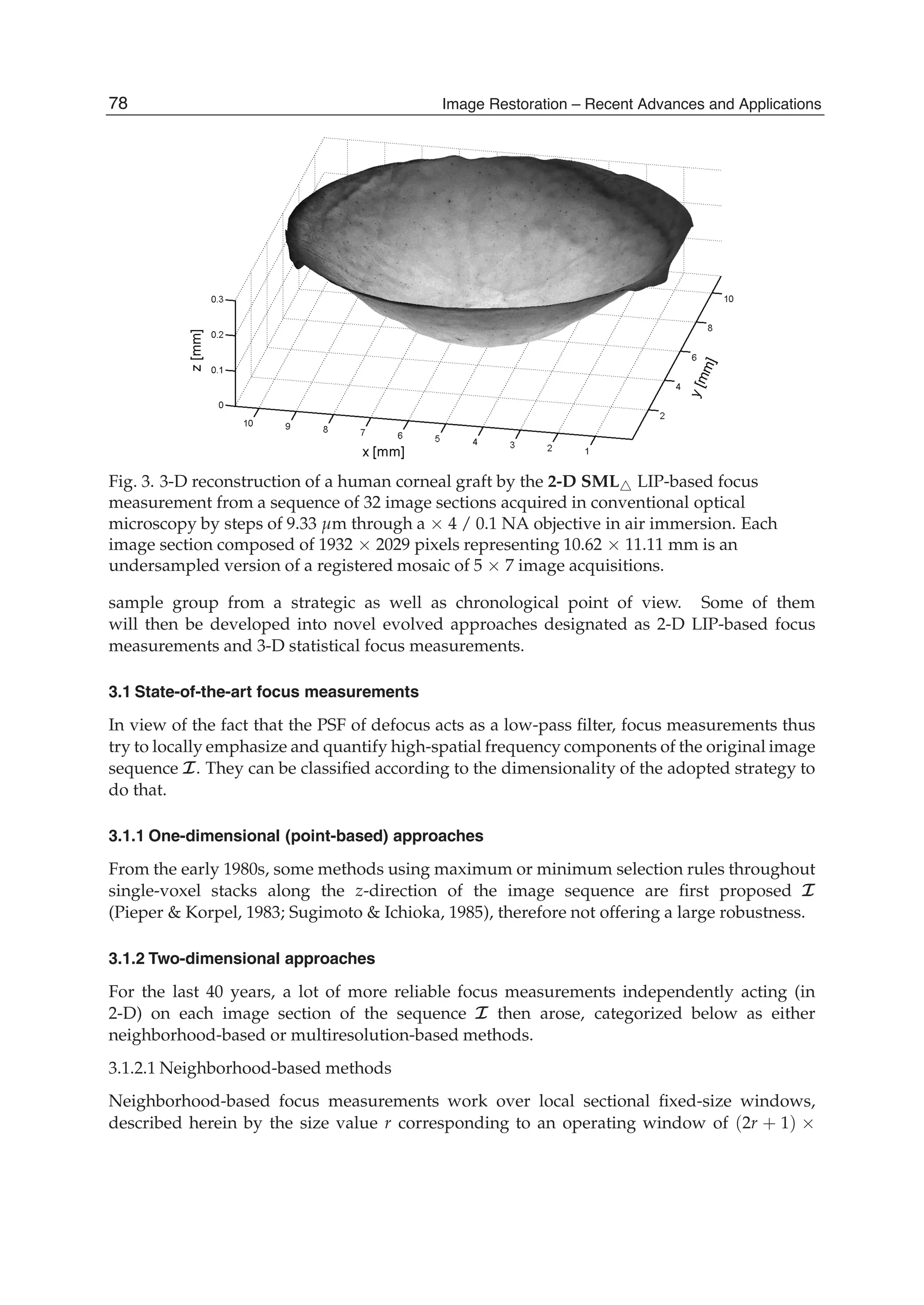 6 Will-be-set-by-IN-TECH
Fig. 3. 3-D reconstruction of a human corneal graft by the 2-D SML LIP-based focus
measurement from a sequence of 32 image sections acquired in conventional optical
microscopy by steps of 9.33 μm through a × 4 / 0.1 NA objective in air immersion. Each
image section composed of 1932 × 2029 pixels representing 10.62 × 11.11 mm is an
undersampled version of a registered mosaic of 5 × 7 image acquisitions.
sample group from a strategic as well as chronological point of view. Some of them
will then be developed into novel evolved approaches designated as 2-D LIP-based focus
measurements and 3-D statistical focus measurements.
3.1 State-of-the-art focus measurements
In view of the fact that the PSF of defocus acts as a low-pass ﬁlter, focus measurements thus
try to locally emphasize and quantify high-spatial frequency components of the original image
sequence I. They can be classiﬁed according to the dimensionality of the adopted strategy to
do that.
3.1.1 One-dimensional (point-based) approaches
From the early 1980s, some methods using maximum or minimum selection rules throughout
single-voxel stacks along the z-direction of the image sequence are ﬁrst proposed I
(Pieper & Korpel, 1983; Sugimoto & Ichioka, 1985), therefore not offering a large robustness.
3.1.2 Two-dimensional approaches
For the last 40 years, a lot of more reliable focus measurements independently acting (in
2-D) on each image section of the sequence I then arose, categorized below as either
neighborhood-based or multiresolution-based methods.
3.1.2.1 Neighborhood-based methods
Neighborhood-based focus measurements work over local sectional ﬁxed-size windows,
described herein by the size value r corresponding to an operating window of (2r + 1) ×
78 Image Restoration – Recent Advances and Applications
 