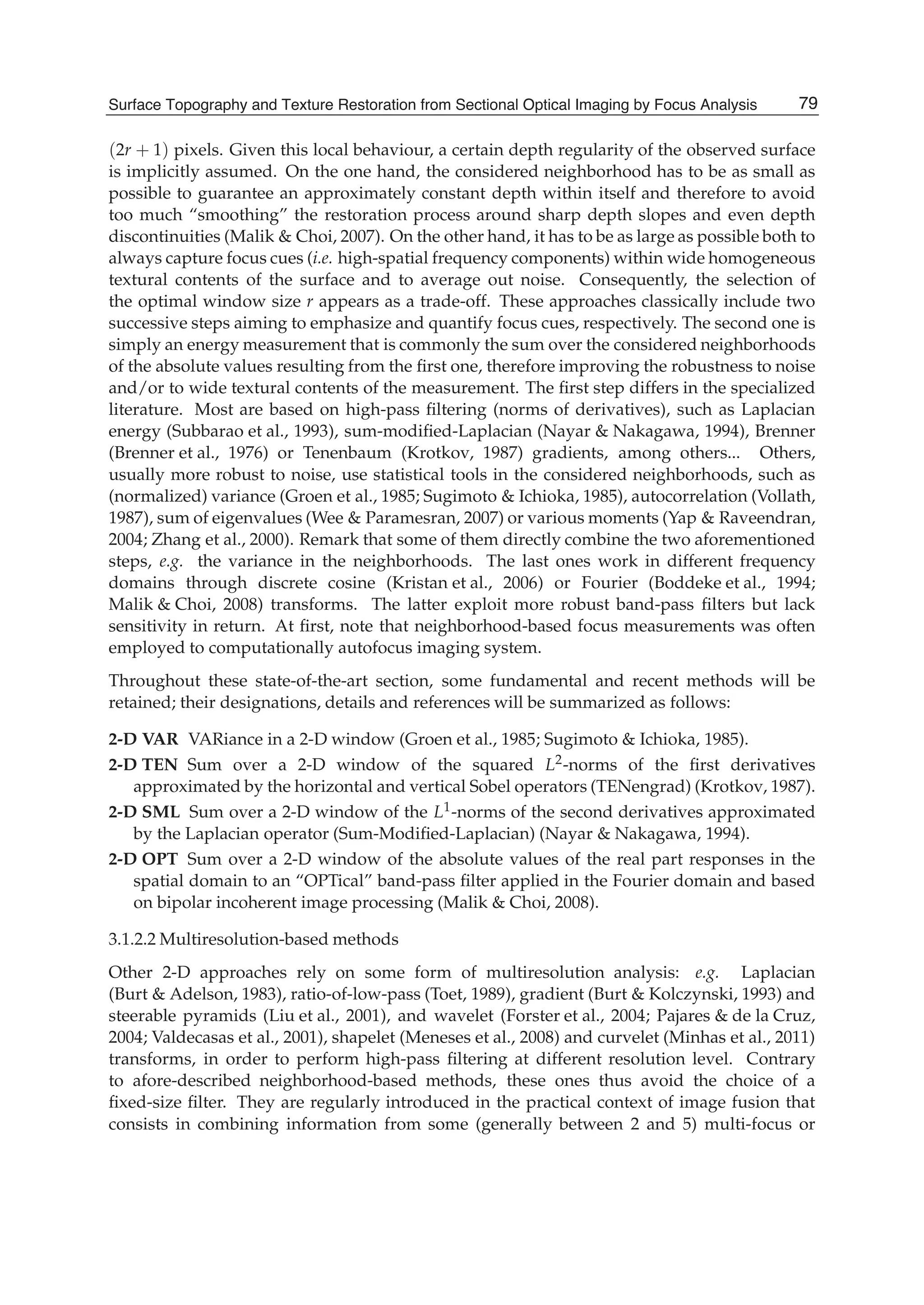 Surface Topography and Texture Restoration from Sectional Optical Imaging by Focus Analysis 7
(2r + 1) pixels. Given this local behaviour, a certain depth regularity of the observed surface
is implicitly assumed. On the one hand, the considered neighborhood has to be as small as
possible to guarantee an approximately constant depth within itself and therefore to avoid
too much “smoothing” the restoration process around sharp depth slopes and even depth
discontinuities (Malik & Choi, 2007). On the other hand, it has to be as large as possible both to
always capture focus cues (i.e. high-spatial frequency components) within wide homogeneous
textural contents of the surface and to average out noise. Consequently, the selection of
the optimal window size r appears as a trade-off. These approaches classically include two
successive steps aiming to emphasize and quantify focus cues, respectively. The second one is
simply an energy measurement that is commonly the sum over the considered neighborhoods
of the absolute values resulting from the ﬁrst one, therefore improving the robustness to noise
and/or to wide textural contents of the measurement. The ﬁrst step differs in the specialized
literature. Most are based on high-pass ﬁltering (norms of derivatives), such as Laplacian
energy (Subbarao et al., 1993), sum-modiﬁed-Laplacian (Nayar & Nakagawa, 1994), Brenner
(Brenner et al., 1976) or Tenenbaum (Krotkov, 1987) gradients, among others... Others,
usually more robust to noise, use statistical tools in the considered neighborhoods, such as
(normalized) variance (Groen et al., 1985; Sugimoto & Ichioka, 1985), autocorrelation (Vollath,
1987), sum of eigenvalues (Wee & Paramesran, 2007) or various moments (Yap & Raveendran,
2004; Zhang et al., 2000). Remark that some of them directly combine the two aforementioned
steps, e.g. the variance in the neighborhoods. The last ones work in different frequency
domains through discrete cosine (Kristan et al., 2006) or Fourier (Boddeke et al., 1994;
Malik & Choi, 2008) transforms. The latter exploit more robust band-pass ﬁlters but lack
sensitivity in return. At ﬁrst, note that neighborhood-based focus measurements was often
employed to computationally autofocus imaging system.
Throughout these state-of-the-art section, some fundamental and recent methods will be
retained; their designations, details and references will be summarized as follows:
2-D VAR VARiance in a 2-D window (Groen et al., 1985; Sugimoto & Ichioka, 1985).
2-D TEN Sum over a 2-D window of the squared L2-norms of the ﬁrst derivatives
approximated by the horizontal and vertical Sobel operators (TENengrad) (Krotkov, 1987).
2-D SML Sum over a 2-D window of the L1-norms of the second derivatives approximated
by the Laplacian operator (Sum-Modiﬁed-Laplacian) (Nayar & Nakagawa, 1994).
2-D OPT Sum over a 2-D window of the absolute values of the real part responses in the
spatial domain to an “OPTical” band-pass ﬁlter applied in the Fourier domain and based
on bipolar incoherent image processing (Malik & Choi, 2008).
3.1.2.2 Multiresolution-based methods
Other 2-D approaches rely on some form of multiresolution analysis: e.g. Laplacian
(Burt & Adelson, 1983), ratio-of-low-pass (Toet, 1989), gradient (Burt & Kolczynski, 1993) and
steerable pyramids (Liu et al., 2001), and wavelet (Forster et al., 2004; Pajares & de la Cruz,
2004; Valdecasas et al., 2001), shapelet (Meneses et al., 2008) and curvelet (Minhas et al., 2011)
transforms, in order to perform high-pass ﬁltering at different resolution level. Contrary
to afore-described neighborhood-based methods, these ones thus avoid the choice of a
ﬁxed-size ﬁlter. They are regularly introduced in the practical context of image fusion that
consists in combining information from some (generally between 2 and 5) multi-focus or
79Surface Topography and Texture Restoration from Sectional Optical Imaging by Focus Analysis
 