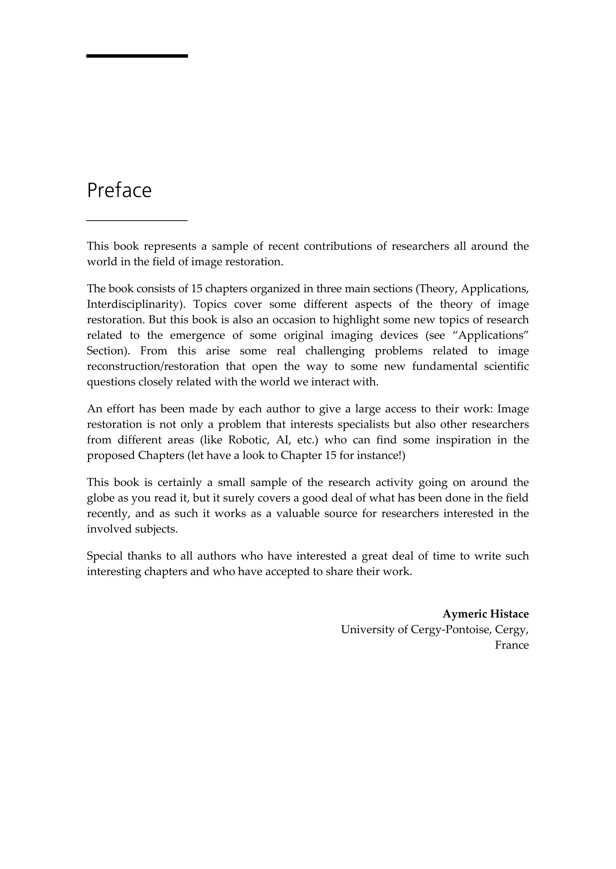 Preface
This book represents a sample of recent contributions of researchers all around the
world in the field of image restoration.
The book consists of 15 chapters organized in three main sections (Theory, Applications,
Interdisciplinarity). Topics cover some different aspects of the theory of image
restoration. But this book is also an occasion to highlight some new topics of research
related to the emergence of some original imaging devices (see “Applications”
Section). From this arise some real challenging problems related to image
reconstruction/restoration that open the way to some new fundamental scientific
questions closely related with the world we interact with.
An effort has been made by each author to give a large access to their work: Image
restoration is not only a problem that interests specialists but also other researchers
from different areas (like Robotic, AI, etc.) who can find some inspiration in the
proposed Chapters (let have a look to Chapter 15 for instance!)
This book is certainly a small sample of the research activity going on around the
globe as you read it, but it surely covers a good deal of what has been done in the field
recently, and as such it works as a valuable source for researchers interested in the
involved subjects.
Special thanks to all authors who have interested a great deal of time to write such
interesting chapters and who have accepted to share their work.
Aymeric Histace
University of Cergy-Pontoise, Cergy,
France
 