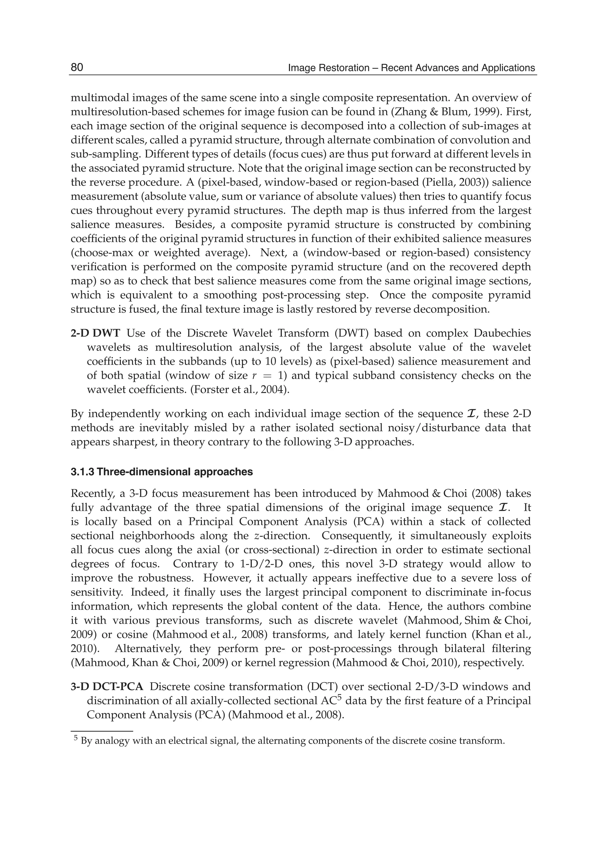 8 Will-be-set-by-IN-TECH
multimodal images of the same scene into a single composite representation. An overview of
multiresolution-based schemes for image fusion can be found in (Zhang & Blum, 1999). First,
each image section of the original sequence is decomposed into a collection of sub-images at
different scales, called a pyramid structure, through alternate combination of convolution and
sub-sampling. Different types of details (focus cues) are thus put forward at different levels in
the associated pyramid structure. Note that the original image section can be reconstructed by
the reverse procedure. A (pixel-based, window-based or region-based (Piella, 2003)) salience
measurement (absolute value, sum or variance of absolute values) then tries to quantify focus
cues throughout every pyramid structures. The depth map is thus inferred from the largest
salience measures. Besides, a composite pyramid structure is constructed by combining
coefﬁcients of the original pyramid structures in function of their exhibited salience measures
(choose-max or weighted average). Next, a (window-based or region-based) consistency
veriﬁcation is performed on the composite pyramid structure (and on the recovered depth
map) so as to check that best salience measures come from the same original image sections,
which is equivalent to a smoothing post-processing step. Once the composite pyramid
structure is fused, the ﬁnal texture image is lastly restored by reverse decomposition.
2-D DWT Use of the Discrete Wavelet Transform (DWT) based on complex Daubechies
wavelets as multiresolution analysis, of the largest absolute value of the wavelet
coefﬁcients in the subbands (up to 10 levels) as (pixel-based) salience measurement and
of both spatial (window of size r = 1) and typical subband consistency checks on the
wavelet coefﬁcients. (Forster et al., 2004).
By independently working on each individual image section of the sequence I, these 2-D
methods are inevitably misled by a rather isolated sectional noisy/disturbance data that
appears sharpest, in theory contrary to the following 3-D approaches.
3.1.3 Three-dimensional approaches
Recently, a 3-D focus measurement has been introduced by Mahmood & Choi (2008) takes
fully advantage of the three spatial dimensions of the original image sequence I. It
is locally based on a Principal Component Analysis (PCA) within a stack of collected
sectional neighborhoods along the z-direction. Consequently, it simultaneously exploits
all focus cues along the axial (or cross-sectional) z-direction in order to estimate sectional
degrees of focus. Contrary to 1-D/2-D ones, this novel 3-D strategy would allow to
improve the robustness. However, it actually appears ineffective due to a severe loss of
sensitivity. Indeed, it ﬁnally uses the largest principal component to discriminate in-focus
information, which represents the global content of the data. Hence, the authors combine
it with various previous transforms, such as discrete wavelet (Mahmood, Shim & Choi,
2009) or cosine (Mahmood et al., 2008) transforms, and lately kernel function (Khan et al.,
2010). Alternatively, they perform pre- or post-processings through bilateral ﬁltering
(Mahmood, Khan & Choi, 2009) or kernel regression (Mahmood & Choi, 2010), respectively.
3-D DCT-PCA Discrete cosine transformation (DCT) over sectional 2-D/3-D windows and
discrimination of all axially-collected sectional AC5 data by the ﬁrst feature of a Principal
Component Analysis (PCA) (Mahmood et al., 2008).
5 By analogy with an electrical signal, the alternating components of the discrete cosine transform.
80 Image Restoration – Recent Advances and Applications
 