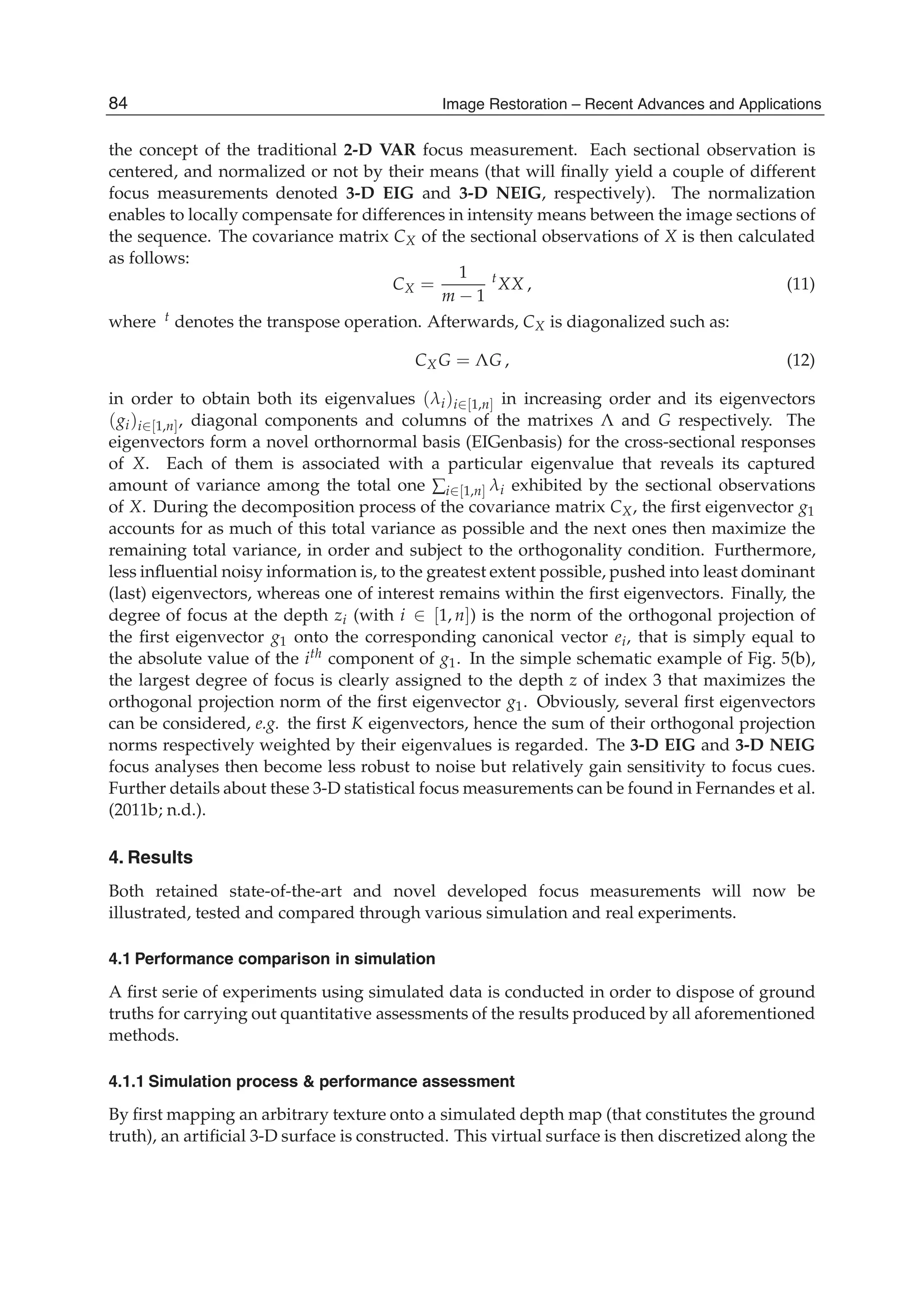 12 Will-be-set-by-IN-TECH
the concept of the traditional 2-D VAR focus measurement. Each sectional observation is
centered, and normalized or not by their means (that will ﬁnally yield a couple of different
focus measurements denoted 3-D EIG and 3-D NEIG, respectively). The normalization
enables to locally compensate for differences in intensity means between the image sections of
the sequence. The covariance matrix CX of the sectional observations of X is then calculated
as follows:
CX =
1
m − 1
t
XX , (11)
where t denotes the transpose operation. Afterwards, CX is diagonalized such as:
CXG = ΛG , (12)
in order to obtain both its eigenvalues (λi)i∈[1,n] in increasing order and its eigenvectors
(gi)i∈[1,n], diagonal components and columns of the matrixes Λ and G respectively. The
eigenvectors form a novel orthornormal basis (EIGenbasis) for the cross-sectional responses
of X. Each of them is associated with a particular eigenvalue that reveals its captured
amount of variance among the total one ∑i∈[1,n] λi exhibited by the sectional observations
of X. During the decomposition process of the covariance matrix CX, the ﬁrst eigenvector g1
accounts for as much of this total variance as possible and the next ones then maximize the
remaining total variance, in order and subject to the orthogonality condition. Furthermore,
less inﬂuential noisy information is, to the greatest extent possible, pushed into least dominant
(last) eigenvectors, whereas one of interest remains within the ﬁrst eigenvectors. Finally, the
degree of focus at the depth zi (with i ∈ [1, n]) is the norm of the orthogonal projection of
the ﬁrst eigenvector g1 onto the corresponding canonical vector ei, that is simply equal to
the absolute value of the ith component of g1. In the simple schematic example of Fig. 5(b),
the largest degree of focus is clearly assigned to the depth z of index 3 that maximizes the
orthogonal projection norm of the ﬁrst eigenvector g1. Obviously, several ﬁrst eigenvectors
can be considered, e.g. the ﬁrst K eigenvectors, hence the sum of their orthogonal projection
norms respectively weighted by their eigenvalues is regarded. The 3-D EIG and 3-D NEIG
focus analyses then become less robust to noise but relatively gain sensitivity to focus cues.
Further details about these 3-D statistical focus measurements can be found in Fernandes et al.
(2011b; n.d.).
4. Results
Both retained state-of-the-art and novel developed focus measurements will now be
illustrated, tested and compared through various simulation and real experiments.
4.1 Performance comparison in simulation
A ﬁrst serie of experiments using simulated data is conducted in order to dispose of ground
truths for carrying out quantitative assessments of the results produced by all aforementioned
methods.
4.1.1 Simulation process & performance assessment
By ﬁrst mapping an arbitrary texture onto a simulated depth map (that constitutes the ground
truth), an artiﬁcial 3-D surface is constructed. This virtual surface is then discretized along the
84 Image Restoration – Recent Advances and Applications
 