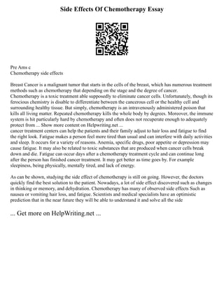 Side Effects Of Chemotherapy Essay
Pre Ams c
Chemotherapy side effects
Breast Cancer is a malignant tumor that starts in the cells of the breast, which has numerous treatment
methods such as chemotherapy that depending on the stage and the degree of cancer.
Chemotherapy is a toxic treatment able supposedly to eliminate cancer cells. Unfortunately, though its
ferocious chemistry is disable to differentiate between the cancerous cell or the healthy cell and
surrounding healthy tissue. But simply, chemotherapy is an intravenously administered poison that
kills all living matter. Repeated chemotherapy kills the whole body by degrees. Moreover, the immune
system is hit particularly hard by chemotherapy and often does not recuperate enough to adequately
protect from ... Show more content on Helpwriting.net ...
cancer treatment centers can help the patients and their family adjust to hair loss and fatigue to find
the right look. Fatigue makes a person feel more tired than usual and can interfere with daily activities
and sleep. It occurs for a variety of reasons. Anemia, specific drugs, poor appetite or depression may
cause fatigue. It may also be related to toxic substances that are produced when cancer cells break
down and die. Fatigue can occur days after a chemotherapy treatment cycle and can continue long
after the person has finished cancer treatment. It may get better as time goes by. For example
sleepiness, being physically, mentally tired, and lack of energy.
As can be shown, studying the side effect of chemotherapy is still on going. However, the doctors
quickly find the best solution to the patient. Nowadays, a lot of side effect discovered such as changes
in thinking or memory, and dehydration. Chemotherapy has many of observed side effects Such as
nausea or vomiting hair loss, and fatigue. Scientists and medical specialists have an optimistic
prediction that in the near future they will be able to understand it and solve all the side
... Get more on HelpWriting.net ...
 