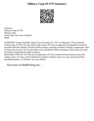 Military Coup Of 1973 Summary
Summary
Military Coup of 1973
Military Junta
Arrest and Court cases in Britain
Death
SUMMARY Augusto Pinochet Ugarte, born November 25, 1915, in Valparaiso, Chile joined the
Chilean army in 1935. He went up the ranks and in 1973 he was appointed Commander in Chief by
President Salvador Allende. Pinochet led the military coup that overthrew Allende a month later. After
25 long years in power, he was put under arrest and died in 2006 in Santiago, Chile, before he could
be tried for alleged human rights violations.
MILITARY COUP OF 1973 On eleven September 1973 the combined Chilean defense force (the
military, Navy, Air force, and Carabineros) overthrew Allende s govt in a coup, during which the
presidential palace, La Moneda, was once shelled
... Get more on HelpWriting.net ...
 