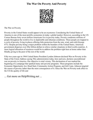 The War On Poverty And Poverty
The War on Poverty
Poverty in the United States would appear to be an oxymoron. Considering the United States of
America is one of the most prolific economies in today s global market. However, according to the US
Census Bureau forty seven million Americans live in poverty today. Poverty condemns millions of
people throughout the world to live in deplorable and inhuman conditions. These people are trapped in
a cycle of poverty, living in places offering little protection from the rain, wind, and cold (George
671). Despite poverty being a major problem within the boarders of the United States, American
government disperses over fifty billion dollars to relieve similar situations in third world countries. A
more logical allocation of resources would be to address the problem right here at home rather than
blindly giving to the poor of the rest of the world.
Fifty two years ago in 1964 United States President Lyndon Johnson declared War on Poverty in his
State of the Union Address saying This administration today, here and now, declares unconditional
war on poverty in America. Our objective is total victory. This declaration of war marked the
beginning of a campaign that sparked many anti poverty programs. These programs include the
Economic Opportunity Act, Head Start, Community Action Program, and Job Corps. Johnson targeted
the causes of poverty rather than the mere consequences of it. Since the War on Poverty took effect in
the US the quality of life and
... Get more on HelpWriting.net ...
 
