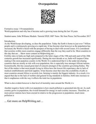 Overpopulation
Formative essay 1 Overpopulation
World population and why has it become such a growing issue during the last 10 years
Student name: John Williams Module: Tutorial DXX 1007 Tutor: Ms Sian Pierce 3rd November 2017
Introduction:
As the World keeps developing, so does the population. Today the Earth is home to just over 7 billion
people and is continuously growing at a rapid rate. It has become clear however as the population has
increased, the World is faced with the prospect of having to deal with several issues. It is considered
that societies within most countries engage differently than the way they used to be. Most countries to
this day that are ... Show more content on Helpwriting.net ...
Fertility rates in India are high and compared to the latter stages of the 19th and early part of the 20th
centuries growth has increased significantly. During the next decade or so, India will surpass China
making it the most populous country in the World. It is understood that it is the under developing
countries that are mostly at risk with over population, this is especially true amongst African nations.
Economically, this has caused great deal of concern amongst of the countries governing bodies. The
fact of the matter is that most people living in Africa have the lowest life expectancy due to lack of
medical establishments and food supplies. It has become clear that since the availability of jobs in
most countries around Africa is severely low, farming is mainly the biggest industry. As a result, it is
argued that due to the lack of welfare and general living standards in families, birth rates increase so
that it emphasises with the way it affects the total rise in population.
What is also evident however is that level of mortality rates around the World, it s
Another negative factor with over population is how much pollution is generated into the air. As each
country grows in population, the overall demand for energy in each country increases. Therefore, as
more power stations have been erected in relative to the progression in population, much more
pollution is
... Get more on HelpWriting.net ...
 