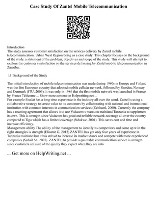 Case Study Of Zantel Mobile Telecommunication
Introduction
The study assesses customer satisfaction on the services delivery by Zantel mobile
telecommunication. Urban West Region being as a case study .This chapter focuses on the background
of the study, a statement of the problem, objectives and scope of the study. This study will attempt to
explore the customer s satisfaction on the services delivering by Zantel mobile telecommunication in
Zanzibar.
1.1 Background of the Study
The initial introduction of mobile telecommunication was made during 1980s in Europe and Finland
was the first European country that adopted mobile cellular network, followed by Sweden, Norway
and Denmark (ITU, 2009). It was only in 1986 that the first mobile network was launched in France
by France Télécome ... Show more content on Helpwriting.net ...
For example Etsalat has a long time experience in the industry all over the word. Zantel is using a
collaborative strategy to create value to its customers by collaborating with national and international
institution with common interests in communication services (Zeithaml, 2000). Currently the company
has a roaming agreement that allows it to use Vodacom s masts on mainland Tanzania to supplement
its own. This is strength since Vodacom has good and reliable network coverage all over the country
compared to Tigo which has a limited coverage (Ndukwe, 2004). This saves cost and time and
increase efficiency.
Management ability The ability of the management to identify its competitors and come up with the
right strategies is strength (Elisante G, 2012).ZANTEL has got only four years of experience in
Tanzania mainland but it has strived to increase its market shares and compete with more experienced
companies (Suhail Sh. 2007). ZANTEL to provide a qualitable communication service is strength
since customers are sure of the quality they expect when they are into
... Get more on HelpWriting.net ...
 