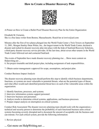 How to Create a Disaster Recovery Plan
A Primer on How to Create a Bullet Proof Disaster Recovery Plan for the Entire Organization
Elizabeth M. Ferrarini,
She is a free lance writer from Boston, Massachusetts. Reach her at iswive@aol.com
Minutes after the first of two planes plunged into the World Trade Center s Twin Towers on September
11, 2001, Morgan Stanley Dean Witter, Inc., the largest tenant in the World Trade Center, declared a
disaster and rushed its disaster recovery plan into place with the help of SunGard Recovery Solutions,
a third party disaster recovery service provider. At the last time, about seven other tenants in the World
Trade Center followed suit and contacted SunGard.
The events of September have made disaster recovery planning rise ... Show more content on
Helpwriting.net ...
6. Set project timetable and draft project plan, including assignment of task responsibilities.
7. Obtain senior management s approval for scope, assumptions, and project plan.
Conduct Business Impact Analysis
The disaster recovery planning team should perform this step to identify which business departments,
functions, or systems are most vulnerable to potential threats, what are the potential types of threat,
and what effect would each identified potential threat have on each of the vulnerable areas within the
organization.
1. Identify functions, processes, and systems.
2. Interview information systems support personnel.
3. Interview business unit personnel.
4. Analyze results to determine critical systems, applications, and business processes.
5. Prepare impact analysis on interruption on critical systems.
Conduct Risk Assessment The disaster recovery planning team should work with the organization s
technical and security person to determine the probability of each functional business units critical
systems becoming severely disrupted and to document the amount of acceptable risk the business unit
can tolerate. For each critical system, provide the following information:
1. Review physical
... Get more on HelpWriting.net ...
 