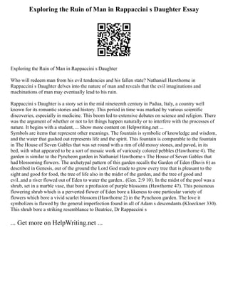 Exploring the Ruin of Man in Rappaccini s Daughter Essay
Exploring the Ruin of Man in Rappaccini s Daughter
Who will redeem man from his evil tendencies and his fallen state? Nathaniel Hawthorne in
Rappaccini s Daughter delves into the nature of man and reveals that the evil imaginations and
machinations of man may eventually lead to his ruin.
Rappaccini s Daughter is a story set in the mid nineteenth century in Padua, Italy, a country well
known for its romantic stories and history. This period in time was marked by various scientific
discoveries, especially in medicine. This boom led to extensive debates on science and religion. There
was the argument of whether or not to let things happen naturally or to interfere with the processes of
nature. It begins with a student, ... Show more content on Helpwriting.net ...
Symbols are items that represent other meanings. The fountain is symbolic of knowledge and wisdom,
and the water that gushed out represents life and the spirit. This fountain is comparable to the fountain
in The House of Seven Gables that was set round with a rim of old mossy stones, and paved, in its
bed, with what appeared to be a sort of mosaic work of variously colored pebbles (Hawthorne 4). The
garden is similar to the Pyncheon garden in Nathaniel Hawthorne s The House of Seven Gables that
had blossoming flowers. The archetypal pattern of this garden recalls the Garden of Eden (Davis 6) as
described in Genesis, out of the ground the Lord God made to grow every tree that is pleasant to the
sight and good for food, the tree of life also in the midst of the garden, and the tree of good and
evil..and a river flowed out of Eden to water the garden.. (Gen. 2:9 10). In the midst of the pool was a
shrub, set in a marble vase, that bore a profusion of purple blossoms (Hawthorne 47). This poisonous
flowering shrub which is a perverted flower of Eden bore a likeness to one particular variety of
flowers which bore a vivid scarlet blossom (Hawthorne 2) in the Pyncheon garden. The love it
symbolizes is flawed by the general imperfection found in all of Adam s descendants (Kloeckner 330).
This shrub bore a striking resemblance to Beatrice, Dr Rappaccini s
... Get more on HelpWriting.net ...
 