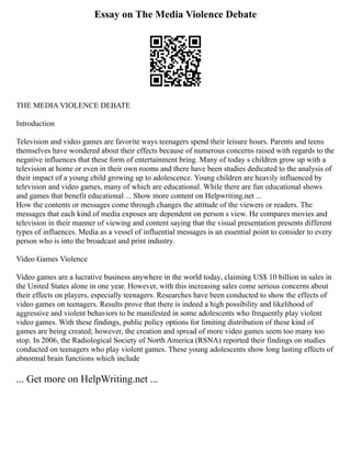Essay on The Media Violence Debate
THE MEDIA VIOLENCE DEBATE
Introduction
Television and video games are favorite ways teenagers spend their leisure hours. Parents and teens
themselves have wondered about their effects because of numerous concerns raised with regards to the
negative influences that these form of entertainment bring. Many of today s children grow up with a
television at home or even in their own rooms and there have been studies dedicated to the analysis of
their impact of a young child growing up to adolescence. Young children are heavily influenced by
television and video games, many of which are educational. While there are fun educational shows
and games that benefit educational ... Show more content on Helpwriting.net ...
How the contents or messages come through changes the attitude of the viewers or readers. The
messages that each kind of media exposes are dependent on person s view. He compares movies and
television in their manner of viewing and content saying that the visual presentation presents different
types of influences. Media as a vessel of influential messages is an essential point to consider to every
person who is into the broadcast and print industry.
Video Games Violence
Video games are a lucrative business anywhere in the world today, claiming US$ 10 billion in sales in
the United States alone in one year. However, with this increasing sales come serious concerns about
their effects on players, especially teenagers. Researches have been conducted to show the effects of
video games on teenagers. Results prove that there is indeed a high possibility and likelihood of
aggressive and violent behaviors to be manifested in some adolescents who frequently play violent
video games. With these findings, public policy options for limiting distribution of these kind of
games are being created; however, the creation and spread of more video games seem too many too
stop. In 2006, the Radiological Society of North America (RSNA) reported their findings on studies
conducted on teenagers who play violent games. These young adolescents show long lasting effects of
abnormal brain functions which include
... Get more on HelpWriting.net ...
 