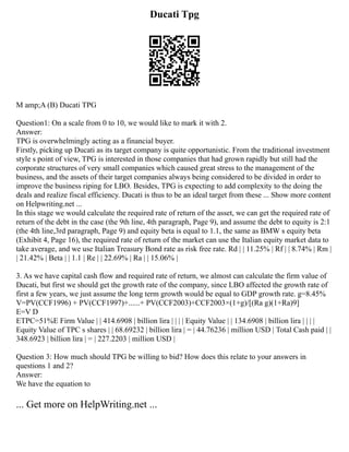Ducati Tpg
M amp;A (B) Ducati TPG
Question1: On a scale from 0 to 10, we would like to mark it with 2.
Answer:
TPG is overwhelmingly acting as a financial buyer.
Firstly, picking up Ducati as its target company is quite opportunistic. From the traditional investment
style s point of view, TPG is interested in those companies that had grown rapidly but still had the
corporate structures of very small companies which caused great stress to the management of the
business, and the assets of their target companies always being considered to be divided in order to
improve the business riping for LBO. Besides, TPG is expecting to add complexity to the doing the
deals and realize fiscal efficiency. Ducati is thus to be an ideal target from these ... Show more content
on Helpwriting.net ...
In this stage we would calculate the required rate of return of the asset, we can get the required rate of
return of the debt in the case (the 9th line, 4th paragraph, Page 9), and assume the debt to equity is 2:1
(the 4th line,3rd paragraph, Page 9) and equity beta is equal to 1.1, the same as BMW s equity beta
(Exhibit 4, Page 16), the required rate of return of the market can use the Italian equity market data to
take average, and we use Italian Treasury Bond rate as risk free rate. Rd | | 11.25% | Rf | | 8.74% | Rm |
| 21.42% | Beta | | 1.1 | Re | | 22.69% | Ra | | 15.06% |
3. As we have capital cash flow and required rate of return, we almost can calculate the firm value of
Ducati, but first we should get the growth rate of the company, since LBO affected the growth rate of
first a few years, we just assume the long term growth would be equal to GDP growth rate. g=8.45%
V=PV(CCF1996) + PV(CCF1997)+......+ PV(CCF2003)+CCF2003×(1+g)/[(Ra g)(1+Ra)9]
E=V D
ETPC=51%E Firm Value | | 414.6908 | billion lira | | | | Equity Value | | 134.6908 | billion lira | | | |
Equity Value of TPC s shares | | 68.69232 | billion lira | = | 44.76236 | million USD | Total Cash paid | |
348.6923 | billion lira | = | 227.2203 | million USD |
Question 3: How much should TPG be willing to bid? How does this relate to your answers in
questions 1 and 2?
Answer:
We have the equation to
... Get more on HelpWriting.net ...
 
