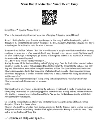 Scene One of A Streetcar Named Desire Essay
Scene One of A Streetcar Named Desire
What is the dramatic significance of scene one of the play A Streetcar named Desire?
Scene 1 of this play has great dramatic significance. In this essay, I will be looking at key points
throughout the scene that reveal the key features of the plot, characters, theme and imagery plus how it
is used to give the audience a taster for what is to come.
Scene one is set in New Orleans, I feel this is used because in peoples mind beforehand it has a strong
emotional presence and is often associated with many types of genres such as music. Sight and smell
are often used in plays to help people get a sense of atmosphere and this is no exception. Cleverly as
always to make something stand
out ... Show more content on Helpwriting.net ...
Stanley does not fall for her intimidating and self pitying ways from the death of her husband and the
lies of her wealth, the use of polka is premeditated to knowingly be brought to the audience that only
they and Blanche hear it due to her change in mood and actions. The contrast between Stanley and
Blanche is immediate, due to their opposition of childhood backgrounds, Blanche coming from an
aristocratic background to the less well off Stanley who is a relaxed man with strong beliefs and up
until the arrival of
Blanche he knew the true meaning of living(loving and caring for those you love) which when
Blanche arrived made him take out his stress on
Stella.
There is already a lot of things to take in for the audience, even though it can be broken down quite
simply, they soon realise the contrasting opposites of Blanche and Stanley and the current and future
rifts it is likely to cause between Stanley and Stella. We see that Stella is becoming the middle link
between these two characters.
On top of the contrast between Stanley and Stella there is now an extra aspect of Blanche s true
deception. This is first shown when
Blanche, who is offered whiskey from Stanley, comments that she does not like to touch a glass, even
though the audience have clearly seen her drink a glass alone while Stanley is not in the room. They
realise her misleading self I say this
... Get more on HelpWriting.net ...
 