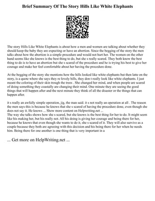 Brief Summary Of The Story Hills Like White Elephants
The story Hills Like White Elephants is about how a men and women are talking about whether they
should keep the baby they are expecting or have an abortion. Since the begging of the story the men
talks about how the abortion is a simple procedure and would not hurt her. The women on the other
hand seems like she knows is the best thing to do, but she s really scared. They both know the best
thing to do is to have an abortion but she s scared of the procedure and he is trying his best to give her
courage and make her feel comfortable about her having the procedure done.
At the begging of the story she mentions how the hills looked like white elephants but then latte on the
story, is a quote where she says they re lovely hills, they don t really look like white elephants. I just
meant the coloring of their skin trough the trees . She changed her mind, and when people are scared
of doing something they coastally are changing their mind. One minute they are seeing the good
things that will happen after and the next minute they think of all the disaster or the things that can
happen after.
it s really an awfully simple operation, jig, the man said. it s not really an operation at all . The reason
the men says this is because he knows that she s scared of having the procedure done, even though she
does not say it. He knows ... Show more content on Helpwriting.net ...
The way she talks shows how she s scared, but she knows is the best thing for her to do. It might seem
like his making her, but his really not. All his doing is giving her courage and being there for her,
because he knows that even though she wants to do it, she s scared of it. They will also survive as a
couple because they both are agreeing with this decision and his being there for her when he needs
him. Being there for one another is one thing that is very important in a
... Get more on HelpWriting.net ...
 