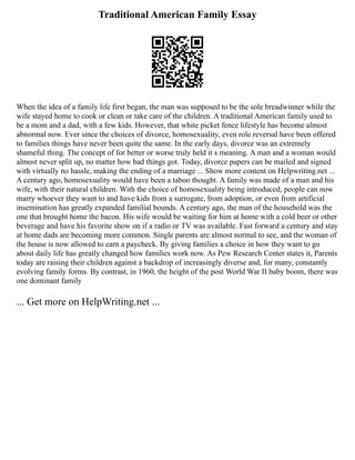 Traditional American Family Essay
When the idea of a family life first began, the man was supposed to be the sole breadwinner while the
wife stayed home to cook or clean or take care of the children. A traditional American family used to
be a mom and a dad, with a few kids. However, that white picket fence lifestyle has become almost
abnormal now. Ever since the choices of divorce, homosexuality, even role reversal have been offered
to families things have never been quite the same. In the early days, divorce was an extremely
shameful thing. The concept of for better or worse truly held it s meaning. A man and a woman would
almost never split up, no matter how bad things got. Today, divorce papers can be mailed and signed
with virtually no hassle, making the ending of a marriage ... Show more content on Helpwriting.net ...
A century ago, homosexuality would have been a taboo thought. A family was made of a man and his
wife, with their natural children. With the choice of homosexuality being introduced, people can now
marry whoever they want to and have kids from a surrogate, from adoption, or even from artificial
insemination has greatly expanded familial bounds. A century ago, the man of the household was the
one that brought home the bacon. His wife would be waiting for him at home with a cold beer or other
beverage and have his favorite show on if a radio or TV was available. Fast forward a century and stay
at home dads are becoming more common. Single parents are almost normal to see, and the woman of
the house is now allowed to earn a paycheck. By giving families a choice in how they want to go
about daily life has greatly changed how families work now. As Pew Research Center states it, Parents
today are raising their children against a backdrop of increasingly diverse and, for many, constantly
evolving family forms. By contrast, in 1960, the height of the post World War II baby boom, there was
one dominant family
... Get more on HelpWriting.net ...
 