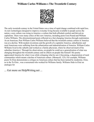 William Carlos Williams s The Twentieth Century
The early twentieth century in the United States was a time of rapid change combined with rapid loss.
As new technologies designed to improve everyday living became available to people across the
nation, a new culture was rising in America: a culture that both afforded comfort and thrived on
capitalism. There were many critics of this new America, including poets Ezra Pound and William
Carlos Williams. The aforementioned poets reflected on a fast changing America through exploitation.
As an American, Poet William Carlos Williams believed that the twentieth century culture in America
was at a decline. With modern inventions and the growth of a capitalist America, suburbanites and
rural Americans were suffering from the urbanization and industrialization of America. William Carlos
Williams lived in the suburbs and worked as a family physician, where he observed much of his
suburban America (. Through his observations, on people he could see a generalization of what was
changing throughout the twentieth century and its effects on people like himself. His poetry
appreciated America for what it was while critiquing what he saw it becoming, a degeneration of rural
communities which meant a decline of American culture. (Monacell, 125). For example, Williams
poem To Elsie demonstrates a critique on American culture that has been tainted by modernity. Elsie,
as in the To Elsie , was a nursemaid who worked for Williams family. Williams finds in Elsie an
analogue for
... Get more on HelpWriting.net ...
 