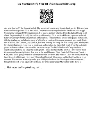 We Started Every Year Of Dixie Basketball Camp
Are you fired up?!? the General yelled. The answer, of course, was Yes sir, fired up, sir! This was how
we started every year of Dixie Basketball Camp as we came together in the Southwest Mississippi
Community College (SMCC) auditorium. It is hard to explain what the Dixie Basketball Camp is all
about. Experiencing it is really the only way of knowing. Dixie teaches kids every year the value of
hard work along with the fundamentals of basketball. The camp has a unique and special enthusiasm,
filled with cheering and chants, many of which have continued for many years and have made Dixie
one of a kind. The General, Joe Dean Jr., has been running the camp for over twenty years. He inspires
five hundred campers every year to work hard and sweat on the basketball court. Over the past eight
years, he has served as a role model for me at the camp. The Dixie Basketball Camp has been a
significant part of my life since the fourth grade; I could not help but be upset as I drove away from
the campus after my eighth and final year at the world famous Dixie Basketball Camp and Country
Club, Hey! I was going to miss all of the enthusiasm the most. The week of Dixie has always been my
favorite week of the year. I love everything about Summit, Mississippi and the fun I had there every
summer. The summer before my senior year of high school was the fiftieth year of the camp and I
thought to myself, What a perfect way to end my Dixie experience! My brother and I drove to
... Get more on HelpWriting.net ...
 