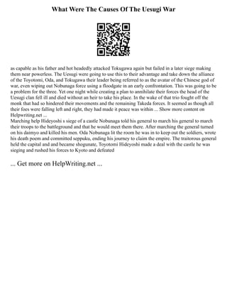 What Were The Causes Of The Uesugi War
as capable as his father and hot headedly attacked Tokugawa again but failed in a later siege making
them near powerless. The Uesugi were going to use this to their advantage and take down the alliance
of the Toyotomi, Oda, and Tokugawa their leader being referred to as the avatar of the Chinese god of
war, even wiping out Nobunaga force using a floodgate in an early confrontation. This was going to be
a problem for the three. Yet one night while creating a plan to annihilate their forces the head of the
Uesugi clan fell ill and died without an heir to take his place. In the wake of that trio fought off the
monk that had so hindered their movements and the remaining Takeda forces. It seemed as though all
their foes were falling left and right, they had made it peace was within ... Show more content on
Helpwriting.net ...
Marching help Hideyoshi s siege of a castle Nobunaga told his general to march his general to march
their troops to the battleground and that he would meet them there. After marching the general turned
on his daimyo and killed his men. Oda Nobunaga lit the room he was in to keep out the soldiers, wrote
his death poem and committed seppuku, ending his journey to claim the empire. The traitorous general
held the capital and and became shogunate, Toyotomi Hideyoshi made a deal with the castle he was
sieging and rushed his forces to Kyoto and defeated
... Get more on HelpWriting.net ...
 