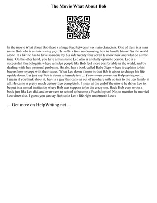 The Movie What About Bob
In the movie What about Bob there s a huge feud between two main characters. One of them is a man
name Bob who is an interesting guy. He suffers from not knowing how to handle himself in the world
alone. It s like he has to have someone by his side twenty four seven to show how and what do all the
time. On the other hand, you have a man name Leo who is a totally opposite person. Leo is a
successful Psychologists where he helps people like Bob feel more comfortable in the world, and by
dealing with their personal problems. He also has a book called Baby Steps where it explains to his
buyers how to cope with their issues. What Leo doesn t know is that Bob is about to change his life
upside down. Let just say Bob is about to intrude into ... Show more content on Helpwriting.net ...
I mean if you think about it, here is a guy that came in out of nowhere with no ties to the Leo family at
all. He came in pretty much destroy Leo completely. I mean at the end of the movie he drove Leo to
be put in a mental institution where Bob was suppose to be the crazy one. Heck Bob even wrote a
book just like Leo did, and even went to school to become a Psychologists! Not to mention he married
Leo sister also. I guess you can say Bob stole Leo s life right underneath Leo s
... Get more on HelpWriting.net ...
 