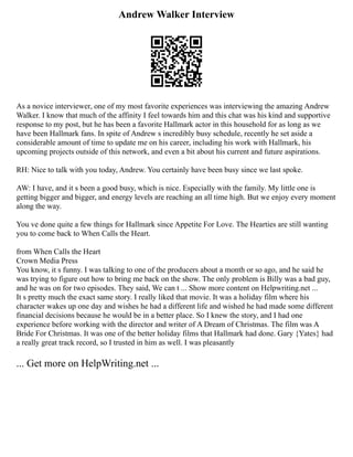 Andrew Walker Interview
As a novice interviewer, one of my most favorite experiences was interviewing the amazing Andrew
Walker. I know that much of the affinity I feel towards him and this chat was his kind and supportive
response to my post, but he has been a favorite Hallmark actor in this household for as long as we
have been Hallmark fans. In spite of Andrew s incredibly busy schedule, recently he set aside a
considerable amount of time to update me on his career, including his work with Hallmark, his
upcoming projects outside of this network, and even a bit about his current and future aspirations.
RH: Nice to talk with you today, Andrew. You certainly have been busy since we last spoke.
AW: I have, and it s been a good busy, which is nice. Especially with the family. My little one is
getting bigger and bigger, and energy levels are reaching an all time high. But we enjoy every moment
along the way.
You ve done quite a few things for Hallmark since Appetite For Love. The Hearties are still wanting
you to come back to When Calls the Heart.
from When Calls the Heart
Crown Media Press
You know, it s funny. I was talking to one of the producers about a month or so ago, and he said he
was trying to figure out how to bring me back on the show. The only problem is Billy was a bad guy,
and he was on for two episodes. They said, We can t ... Show more content on Helpwriting.net ...
It s pretty much the exact same story. I really liked that movie. It was a holiday film where his
character wakes up one day and wishes he had a different life and wished he had made some different
financial decisions because he would be in a better place. So I knew the story, and I had one
experience before working with the director and writer of A Dream of Christmas. The film was A
Bride For Christmas. It was one of the better holiday films that Hallmark had done. Gary {Yates} had
a really great track record, so I trusted in him as well. I was pleasantly
... Get more on HelpWriting.net ...
 
