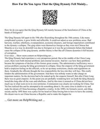 How Far Do You Agree That the Qing Dynasty Fell Mainly...
How far do you agree that the Qing Dynasty fell mainly because of the humiliation of China at the
hands of foreigners?
The Qing Dynasty fell apart in the 19th after flourishing throughout the 18th century. Like many
complicated systems, it grew brittle and inflexible. It could not adjust as new problems arose. Bad
harvests, warfare, rebellions, overpopulation, economic disasters, and foreign imperialism contributed
to the dynasty s collapse. The qing rulers were themselves foreign as they were not Chinese but
Manchu so in a way its downfall was due to foreigner as it was the governments failure that helped
cause the collapse of the qing dynasty. another theory is that like all Chinese dynasties it fell because
of corruption.
Ever since ... Show more content on Helpwriting.net ...
The Qing Dynasty had experience a very prosperous period. But at the middle of the Chien Lung
years, there were both internal problems and external invasion. And let s see how these problems
became the symptoms of decline of this former great country. The administrative inefficiency was a
serious problem causing the Qing government to collapse. Since the emperor of the Qing government
held a suspicion feeling on the officials, so he set up many restrictions, checks and regulations on
them. Gradually the officials thought the less responsibility the less risk they will face. This really
hinders the administration of the government. And there was nobody wants to take charge on
important matters. So the decision had to be maked up by the emperor himself. But after Chien Lung
there was no great emperor. At this point you are probably wondering how on Earth the Qing Dynasty
lasted this long after all the wars and rebellions. And by this time it seemed as if China did not have
much say in what went on in its own territories. Communism was clearly not working for China. Sun
Yat Sen realized this and he attempted to do something about it. He came close to death to try and
make his dream of China becoming a Republic a reality. In the 1890 s he formed a secret, anti Qing
society and by 1895 there was a price for his head in China forcing him to have to leave the country.
His dream was to see China become a Republic and to make this happen he
... Get more on HelpWriting.net ...
 