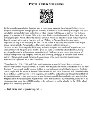 Prayer in Public School Essay
In the heart of every religion, there is a way to express one s deepest thoughts and feelings prayer.
Prayer is something that most people due naturally. Whether it is in the morning before you start your
day, before a meal, before you go to sleep, or when you just feel the need to express your feelings,
prayer is always there. Religious faiths believe that this is central to human life. Even those who are
not religious pray. Prayer affects the material universe. Prayer can be defined as an earnest request; a
humble entreaty addressed to God, to a god, etc (Webster s). We are allowed to pray publicly
anywhere, as long as we don t pray out loud. Yet we all live in a society that does not allow prayer
inside public schools. Prayer is also ... Show more content on Helpwriting.net ...
Students are also free to organize Bible study and other religious interest clubs if any other secular
clubs are allowed. Religious clubs must be given the same access to the schools facilities. Group
meetings also must be voluntary and student initiated. Students can also engage in a moment of
silence during which they can pray, meditate, plan their day, or engage in any other silent mental
activity (Religioustolerance). Religious freedom is one of the most important traditions and
constitutional rights that we as Americans have.
Throughout the 1920s, 1930s and 1940s public education across the United States continued to
include considerable religious context. In colonial New England the earliest standard text was the New
England Primer, which taught younger children to read and count using biblical references: The letter
A was taught with the phrase In Adam s Fall we sinned all, and P was illustrated with Peter denies His
Lord and cries (Andryszewski 13 14). Beginning around 1913 and continuing through the first half of
the twentieth century, state governments across the country decided to standardize and write into law
the practice of Bible reading and prayer in their states public schools. By mid century, nearly all of the
states permitted some form of Bible reading or formal prayer in public schools. By the 1950 s school
prayer was commonly practiced
... Get more on HelpWriting.net ...
 