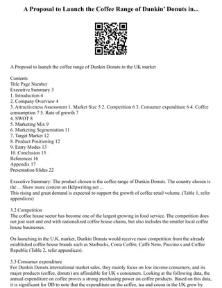 A Proposal to Launch the Coffee Range of Dunkin’ Donuts in...
A Proposal to launch the coffee range of Dunkin Donuts in the UK market
Contents
Title Page Number
Executive Summary 3
1. Introduction 4
2. Company Overview 4
3. Attractiveness Assessment 1. Market Size 5 2. Competition 6 3. Consumer expenditure 6 4. Coffee
consumption 7 5. Rate of growth 7
4. SWOT 8
5. Marketing Mix 9
6. Marketing Segmentation 11
7. Target Market 12
8. Product Positioning 12
9. Entry Modes 13
10. Conclusion 15
References 16
Appendix 17
Presentation Slides 22
Executive Summary: The product chosen is the coffee range of Dunkin Donuts. The country chosen is
the ... Show more content on Helpwriting.net ...
This rising and great demand is expected to support the growth of coffee retail volume. (Table 1, refer
appendices)
3.2 Competition
The coffee house sector has become one of the largest growing in food service. The competition does
not just start and end with nationalized coffee house chains, but also includes the smaller local coffee
house businesses.
On launching in the U.K. market, Dunkin Donuts would receive most competition from the already
established coffee house brands such as Starbucks, Costa Coffee, Caffé Nero, Puccino s and Coffee
Republic (Table 2, refer appendices).
3.3 Consumer expenditure
For Dunkin Donuts international market sales, they mainly focus on low income consumers, and its
major products (coffee, donuts) are affordable for UK s consumers. Looking at the following data, the
annual expenditure on coffee proves a strong purchasing power on coffee products. Based on this data,
it is significant for DD to note that the expenditure on the coffee, tea and cocoa in the UK grew by
 