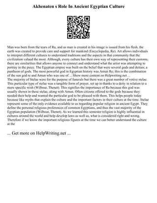 Akhenaten s Role In Ancient Egyptian Culture
Man was born from the tears of Ra, and as man is created in his image is issued from his flesh, the
earth was created to provide care and support for mankind (Encyclopedia, Re). Art allows individuals
to interpret different cultures to understand traditions and the aspects in that community that the
civilization valued the most. Although, every culture has their own way of representing their customs,
there are similarities that allows anyone to connect and understand what the artist was attempting to
portray in the piece. The Egyptian empire was built on the belief that were several gods and deities; a
pantheon of gods. The most powerful god in Egyptian history was Amun Re; this is the combination
of the sun god re and Amun who was one of ... Show more content on Helpwriting.net ...
The majority of Stelae were for the purpose of funerals but there was a great number of votive stelae.
This particular type of stelae was a tangible form of prayer, set up in thanks to a deity in relation to a
more specific wish (Wilbour, Thenet). This signifies the importance of Ra because this god was
usually shown in these stelae, along with Amun. Often citizens offered to the gods because they
needed their help and wanted the particular god to be pleased with them. This helps people today
because like myths that explain the culture and the important factors in their culture at the time. Stelae
represent some of the only evidence available to us regarding popular religion in ancient Egypt. They
define the personal religious preferences of common Egyptians, and thus the vast majority of the
Egyptian population (Wilbour, Thenet). As we learned this semester religion is highly influential in
cultures around the world and help develop laws as well as, what is considered right and wrong.
Therefore if we know the important religious figures at the time we can better understand the culture
at the
... Get more on HelpWriting.net ...
 