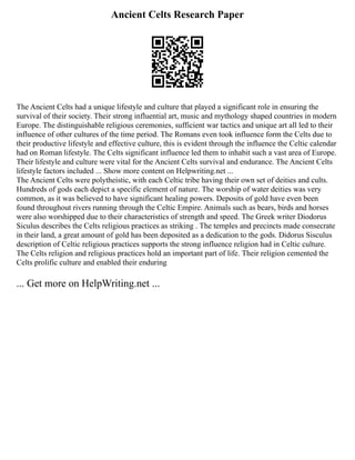 Ancient Celts Research Paper
The Ancient Celts had a unique lifestyle and culture that played a significant role in ensuring the
survival of their society. Their strong influential art, music and mythology shaped countries in modern
Europe. The distinguishable religious ceremonies, sufficient war tactics and unique art all led to their
influence of other cultures of the time period. The Romans even took influence form the Celts due to
their productive lifestyle and effective culture, this is evident through the influence the Celtic calendar
had on Roman lifestyle. The Celts significant influence led them to inhabit such a vast area of Europe.
Their lifestyle and culture were vital for the Ancient Celts survival and endurance. The Ancient Celts
lifestyle factors included ... Show more content on Helpwriting.net ...
The Ancient Celts were polytheistic, with each Celtic tribe having their own set of deities and cults.
Hundreds of gods each depict a specific element of nature. The worship of water deities was very
common, as it was believed to have significant healing powers. Deposits of gold have even been
found throughout rivers running through the Celtic Empire. Animals such as bears, birds and horses
were also worshipped due to their characteristics of strength and speed. The Greek writer Diodorus
Siculus describes the Celts religious practices as striking . The temples and precincts made consecrate
in their land, a great amount of gold has been deposited as a dedication to the gods. Didorus Sisculus
description of Celtic religious practices supports the strong influence religion had in Celtic culture.
The Celts religion and religious practices hold an important part of life. Their religion cemented the
Celts prolific culture and enabled their enduring
... Get more on HelpWriting.net ...
 