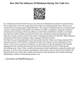 How Did The Influence Of Hinduism During The Vedic Era
It is widely known that the Vedic Era was one of the most influential time periods in ancient history.
This is largely due to how the composition of the Vedas was made during this time, which was an
essential set of texts that greatly shaped Hinduism. This impact on Hinduism however would not been
a success without Sanskrit. During this time Sanskrit was able to completely change the method of
communication and along with having influence on the Vedas and Hinduism, Sanskrit, most likely
arriving from outside of India encountered Ancient Asia, specifically during the beginning of the
Vedic Era, became central to South Asian culture, language and religion by 500 BCE. Other influences
of Sanskrit can be observed through culture, language, and belief systems.
The Vedic Era can be described best as the time period when the Vedas were being composed. This
took place between 1500 500 BCE. Although the Vedic Era is famous for the composition of The
Vedas, a series of texts essential to Hinduism, it is also known for the development of the Sanskrit
language and other valuable advancements that further influenced the history of India and the
surrounding areas. Some of these valuable advancements include mathematics, especially algebra and
geometry, as well as early astronomy and planetary observations, many of which can be found in the
historical Vedic texts. Some other notable advancements made during this time include technology.
Shipbuilding, methods of trade and agriculture were
... Get more on HelpWriting.net ...
 
